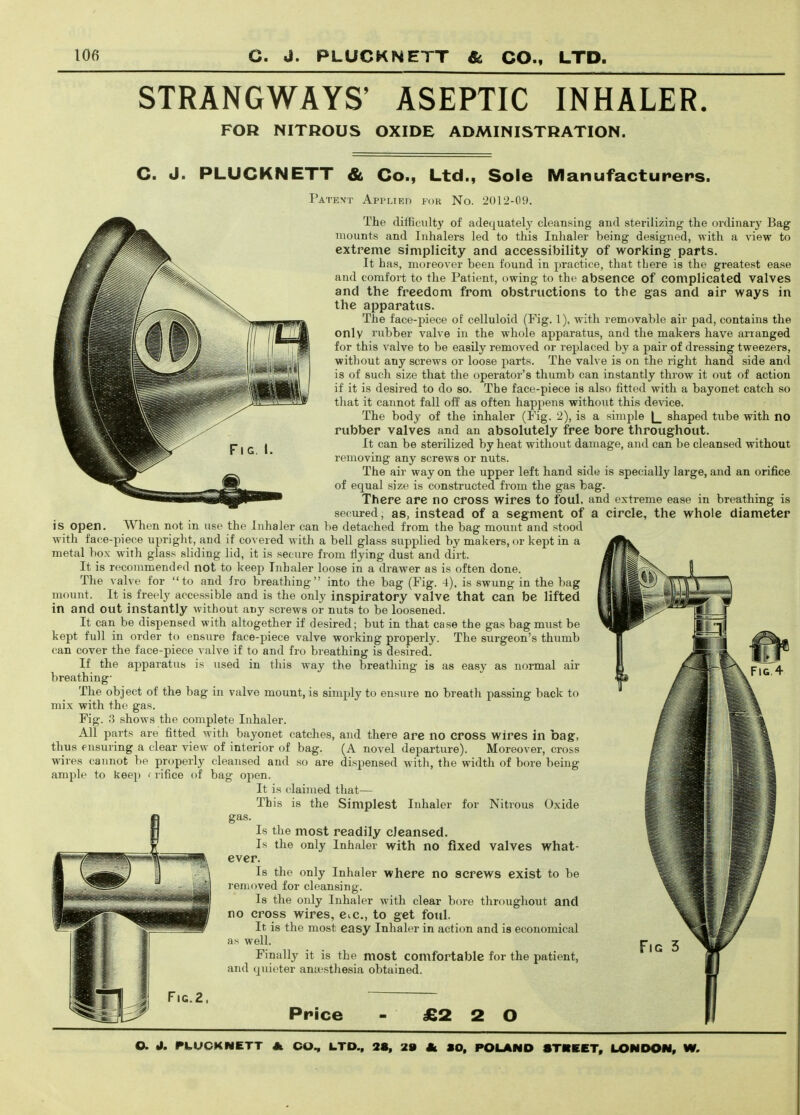 STRANGWAYS' ASEPTIC INHALER FOR NITROUS OXIDE ADMINISTRATION. C. J. PLUCKNETT & Co., Ltd., Sole Manufacturers. Patevt AppLiKn FOR No. 2012-09. The difficulty of adequately cleansing and sterilizing the oi-dinary Bag mounts and Inhalers led to this Inhaler being designed, with a view to extreme simplicity and accessibility of working parts. It has, moreover been found in practice, that tLere is the greatest ease and corafoi-t to the Patient, owing to the absence of complicated valves and the freedom from obstructions to the gas and air ways in the apparatus. The face-piece of celluloid (Fig. 1), with removable air pad, contains the only rubber valve in the whole apparatus, and the makers have arranged for this valve to be easily removed or replaced by a pair of dressing tweezers, without any screws or loose parts. The valve is on the right hand side and is of such size that the operator's thumb can instantly throw it out of action if it is desired to do so. The face-piece is also fitted with a bayonet catch so that it cannot fall off as often hapjiens without this device. The body of the inhaler (Fig. 2), is a simple |_ shaped tube with no rubber valves and an absolutely free bore throughout. It can be sterilized by heat without damage, and can be cleansed without removing any screws or nuts. The air way on the upper left hand side is specially large, and an orifice of equal size is constructed from the gas bag. There are no cross wires to foul, and extreme ease in breathing is secured, as, instead of a segment of a circle, the whole diameter is open. When not in use the Inhaler can be detached from the bag mount and stood with face-piece upright, and if covered with a bell glass supplied by makers, or kept in a metal box with glass sliding lid, it is secure from flying dust and dirt. It is recommended not to keep Inhaler loose in a drawer as is often done. The valve for to and fro breathing into the bag (Fig. 4), is swung in the bag mount. It is freely accessible and is the only inspiratory valve that can be lifted in and out instantly without any screws or nuts to be loosened. It can be dispensed with altogether if desired; but in that case the gas bag must be kept full in order to ensure face-piece valve working properly. The surgeon's thumb can cover the face-piece valve if to and fro breathing is desired. If the apparatus is used in this way the breathing is as easy as normal air breathing- The object of the bag in valve mount, is simply to ensure no breath passing back to mix with the gas. Fig. 3 shows the complete Inhaler. All parts are fitted with bayonet catches, and there are no cross wires in bag, thus ensuring a clear view of interior of bag. (A novel departure). Moreover, cross wires cannot be properly cleansed and so are dispensed with, the width of bore being ample to keep < rifice of bag open. It is claimed that— This is the Simplest Inhaler for Nitrous Oxide gas. Is the most readily cleansed. Is the only Inhaler with no fixed valves what- ever. Is the only Inhaler where no screws exist to be i-emoved for cleansing. Is the only Inhaler with clear bore throughout and no cross wires, Cic, to get foul. It is the most easy Inhaler in action and is economical as well. Finally it is the most comfortable for the patient, and quieter anaesthesia obtained. Fic.2. Price £2 2 O