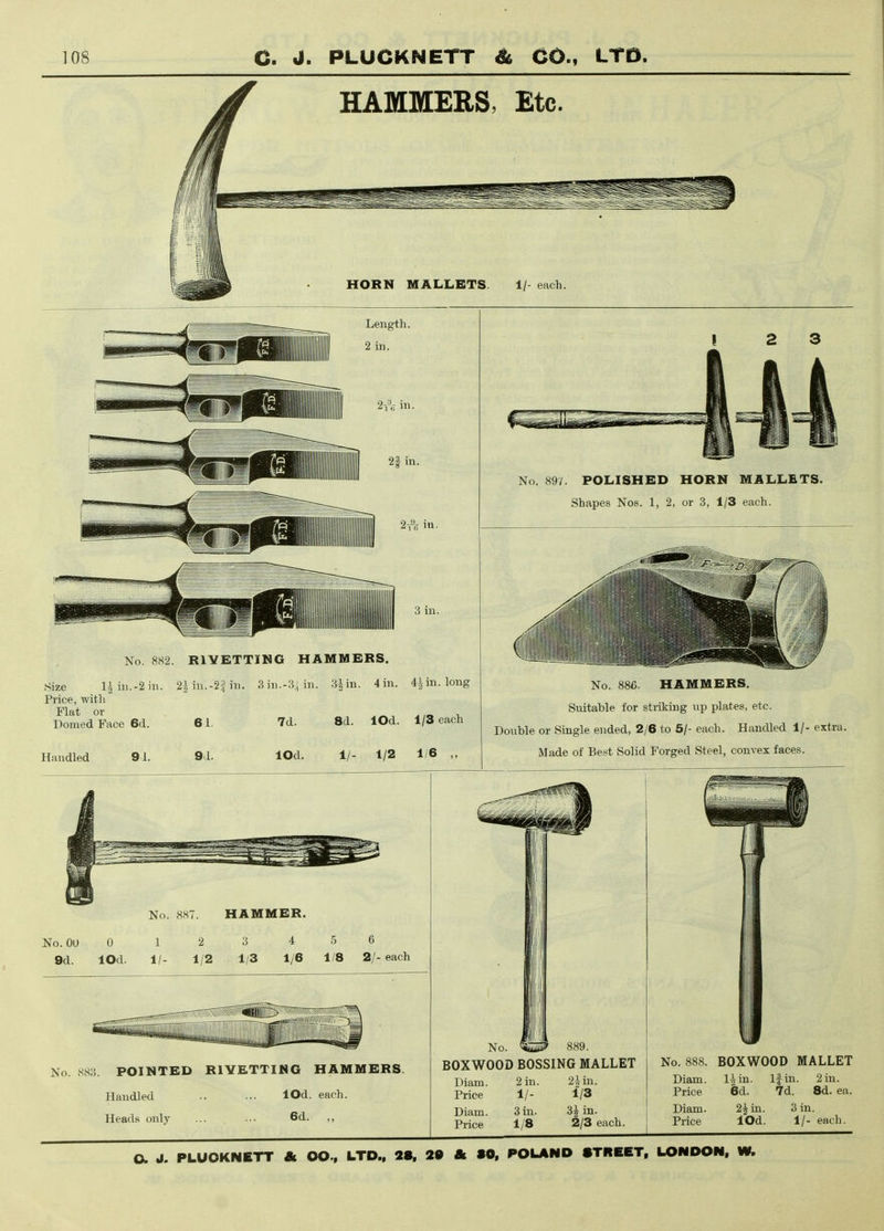 HAMMERS, Etc. HORN MALLETS. 1/- each. Length. 2A in. 21 in. 2-,% in. 3 in. No. 882. RIYETTIHG HAMMERS. Size liiii.-2in. 2iin.-2fin. 3in.-.3;iin. 3iin. 4 in. 4iin. long Price, with Flat or _ ^,™ X, Domed Face 6d. 61. 7d. 8d. lOd. 1/3 each Handled 9d. 9d. lOd. 1/- 1/2 1/6 „ No. 897. POLISHED HORN MALLETS. Shapes Nos. 1, 2, or 3, 1/3 each. X\\ '''I'll No. 886. HAMMERS. Suitable for striking up plates, etc. Double or Single ended, 2/6 to 5/- each. Handled 1/- extra. Made of Best Solid Forged Steel, convex faces. No. 887. HAMMER. No. 00 0 9d. lOd. 1 2 3 4 5 6 1/- 1/2 1/3 1/6 1/8 2/- each No. 883. POINTED RIYETTING HAMMERS. Handled .. ... lOd. each. Heads only ... ... 6d. No. ^up' 889. BOXWOOD BOSSING MALLET Diam. 2 in. 2 J in. Price 1/- 1/3 Diam. 3 in. 85 in. Price 1/8 2/3 each. No. 888. BOXWOOD MALLET Diam. l^in. Price 6d. If in. 2 in. 7d. 8d. ea. Diam. Price 2^ in. 3 in. lOd. 1/- each.