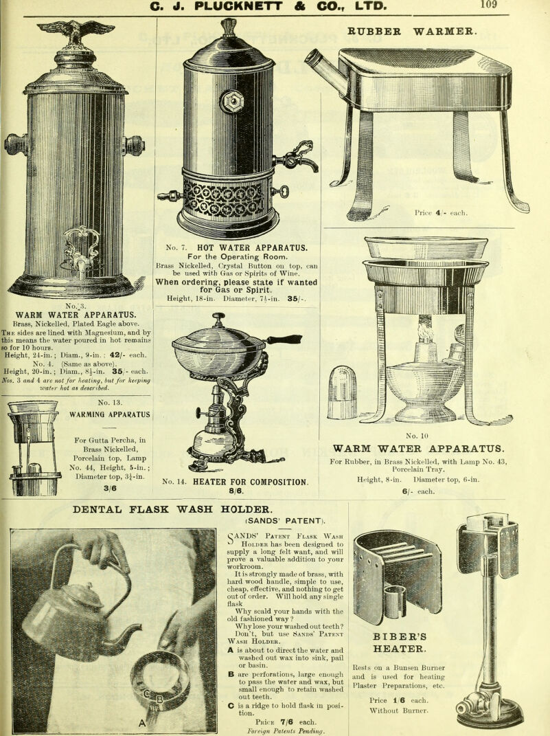 RUBBER WARMER. No; 3. WARM WATER APPARATUS. Brass, Nickelled, Plated Eagle above. The sides are lined with Magnesium, and by this means the water poured in hot remains so for 10 hours. Height, 24-in.; Diam., 9-in. : 42/- each. No. 4. (Same as above). Height, 20-in.; Diam., 8|-in. 35/- each. Nos. 3 and 4 are not for heating, but for keeping water hot as described. No. 13. ,if WARMING APPARATUS For Gutta Percha, in Brass Nickelled, Porcelain top, Lamp No. 44, Height, 5-in.; Diameter top, 3^-in. 3/6 No. 7. HOT WATER APPARATUS. For the Operating Room. Brass Nickelled, Crystal Button on top, can be used with Gas or Spirits of Wine. When ordering', please state if wanted for Gas op Spirit. Height, 18-in. Diameter, 7i-in. 35/-. No. 14. HEATER FOR COMPOSITION. 8/6. No. 10 WARM WATER APPARATUS. For Rubber, in Brass Nickelled, with Lamp No. 43, Porcelain Tray. Height, 8-in. Diameter top, 6-in. 6/- each. DENTAL FLASK WASH HOLDER. (SANDS' PATENT). CAND8' Patent Flask Wash ^ Holder has been designed to supply a long felt want, and will prove a valuable addition to your workroom. It is strongly made of brass, with hard wood handle, simple to use, cheap, effective, and nothing to get out of order. Will hold any single flask Why scald your hands with the old fashioned way ? Why lose your washed out teeth ? Don't, but use Sands' Patent Wash Holder. A is about to direct the water and washed out wax into sink, pail or basin. B are perforations, large enough to pass the water and wax, but small enough to retain washed out teeth. C is a ridge to hold flask in posi- tion. PRifE 7/6 each. Foreign Patents Pending. BTBER'S HEATER, Rest and Plaster on a Bun sen Burner is used for heating Preparations, etc. Price 1/6 each. Without Burner.