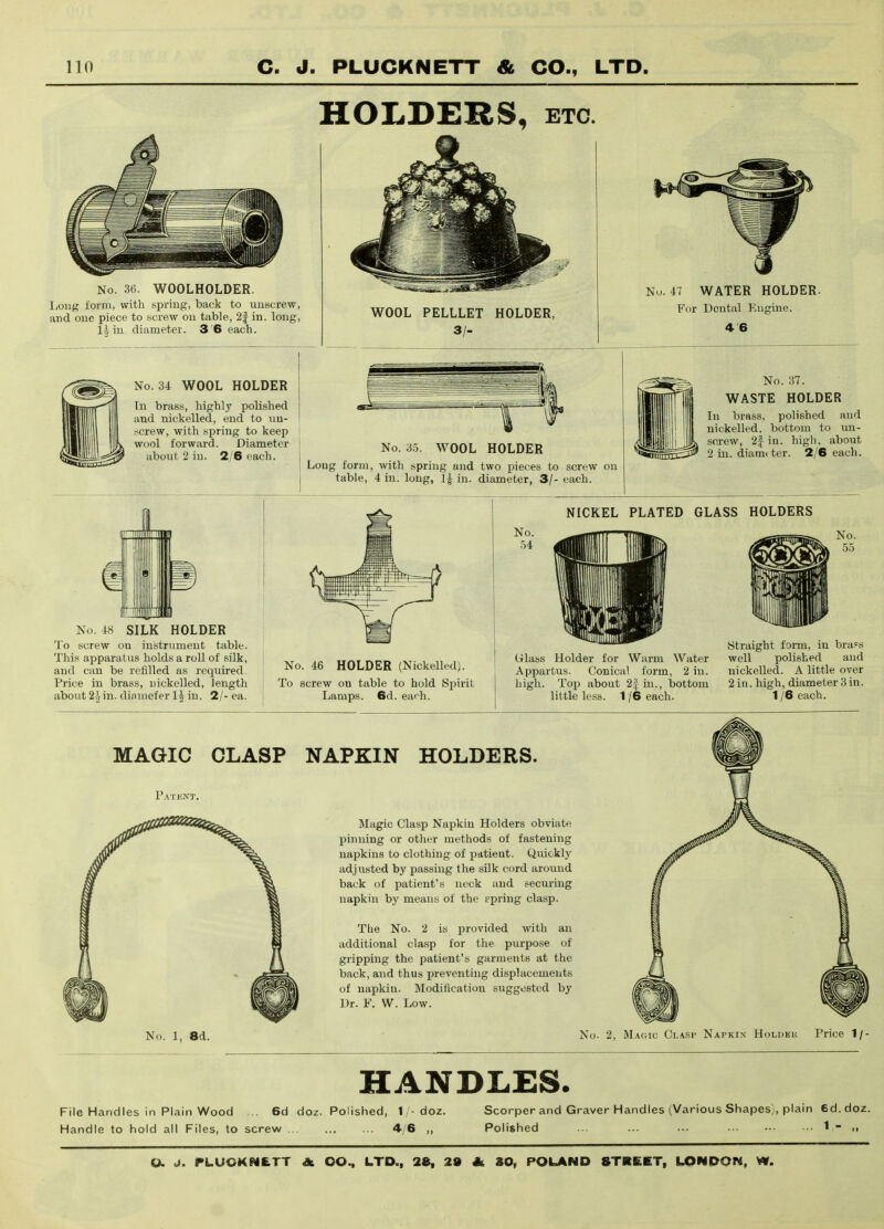 HOLDERS, ETC. No. 36. WOOLHOLDER. Long form, with spring, back to unscrew, and one piece to screw on table, 2f in. long, 1^ in diameter. 3'6 each. WOOL PELLLET HOLDER, 3/- No. 47 WATER HOLDER. For Dental Engine. 4 6 No. 34 WOOL HOLDER In brass, highly polished and nickelled, end to un- screw, with spring to keep wool forward. Diameter about 2 in. 2/6 each. No. 3.5. WOOL HOLDER Long form, with spring and two pieces to screw on table, 4 in. long, in. diameter, 3/- each. No. 37. WASTE HOLDER In brass, polished and nickelled. bottom to un- screw, 2| in. high, about 2 in. diami ter. 2/6 each. No. 48 SILK HOLDER To screw on instrument table. This apparatus holds a roll of silk, and can be refilled as required. Price in brass, nickelled, length about 22in. dinniefer IJ in. 2/- ea. No. 46 HOLDER (Nickelled). To screw on table to hold Spirit Lamps. 6d. each. NICKEL PLATED GLASS HOLDERS No. 54 Glass Holder for Warm Water Appartus. Conical form, 2 in. high. Top about 2j in., bottom little less. 1 /6 each. Straight form, in bra?s well polished and nickelled. A little over 2 in. high, diameter 3 in. 1/6 each. MAGIC CLASP NAPKIN HOLDERS. P.^TENT. No. 1, 8d. Magic Clasp Napkin Holders obviate pinning or other methods of fastening napkins to clothing of patient. Quickly adjusted by passing the silk cord around back of patient's neck and securing napkin by means of the spring clasp. The No. 2 is provided with an additional clasp for the purpose of gripping the patient's garments at the back, and thus preventing displacements of napkin. Modification suggested by Dr. F. W. Low. No. 2, Magic Clasp Napkin HoLnEu Price 1/- HANDLES. File Handles in Plain Wood .. 6d do^. Polished, 1/-doz. Handle to hold all Files, to screw 4/6 ,, Scorper and Graver Handles (Various Shapes), plain 6d. doz. Polished ... ... ... 1 - .■