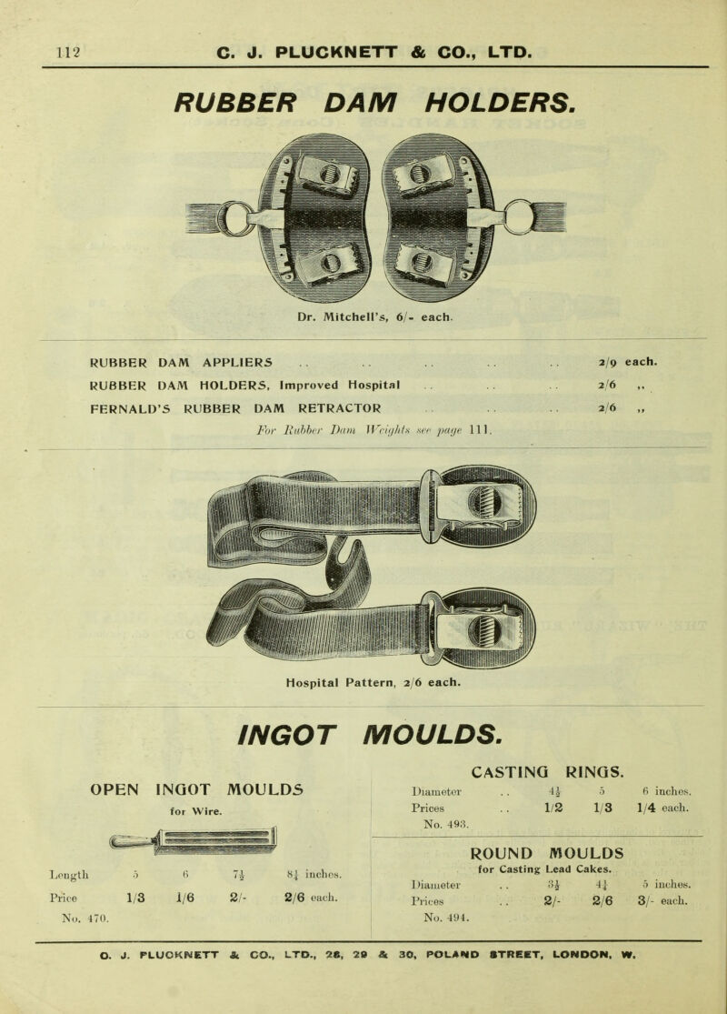 RUBBER DAM HOLDERS. Dr. Mitchell's, 6/- each. RUBBER DAM APPLIERS RUBBER DAM HOLDERS, Improved Hospital FERNALD'S RUBBER DAM RETRACTOR For liuhbcr Dam lVcii///f.s -sec par/e 111 Hospital Pattern, 2/6 each. 2/9 each. 2/6 ,. 2/6 „ INGOT MOULDS. OPEN INGOT MOULDS for Wire. Length Price No. 470. 1/3 1/6 2/- 8| inches. 2/6 each. CASTING RINGS. Diameter . . 4^ 5 Prices .. 1/2 1/3 No. 493. 6 inches. 1/4 each. ROUND MOULDS for Casting Lead Cakes. Diameter . . -4^ Prices . . 2/- 2/6 No. 494. .5 inches. 3/- each.