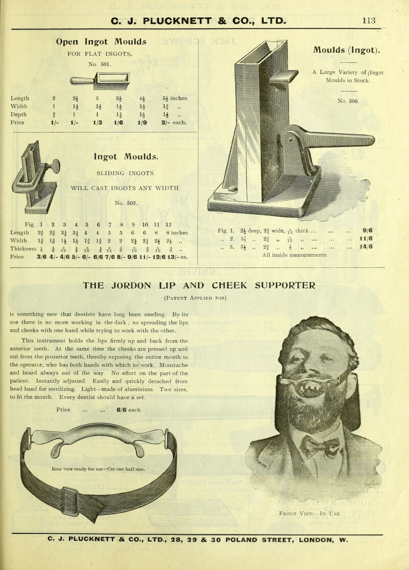 Open Ingot Moulds FOR FLAT INGOTS. No. 501. Length 2 3 Width 1 ^ H Depth 1 1 ^ Price 1/- 1/- 1/3 1/6 1/9 5J inches. If 2/- each. Ingot Moulds. SLIDING INGOTS. WILL CAST INGOTS ANY WIDTH. No. 502. Fig. 1 2 3 4 5 6 7 8 9 10 11 12 Length 2§ 2§ 3J 3J 4 4 5 5 6 6 8 8 inches Width 1§ If IJ IJ If If 2 2 2J 2J 2J 2^ „ Thickness J J i tI i ■ § A § A § - Price 3/6 4/- 4/6 5/- 6/- 6/6 7/6 8/- 9/6 11/- 12/6 13/- ea. Moulds (Ingot). A Large Variety of jingot Moulds in Stock. No. 506. Fig. 1. 2J deep, 2| wide, thick ... ,, 2. U ,, 2f „ „ 3. 5i „ 23 „ i All inside measurements 9/6 11/6 14/6 THE JORDON LIP AND CHEEK SUPPORTER (Patent Applied for) is something new that dentists have long been needing. By its use there is no more working in the dark ; no spreading the lips and cheeks with one hand while trying to work with the other. This instrument holds the lips firmly up and back from the anterior teeth. At the same time the cheeks are pressed up and out from the posterior teeth, thereby exposing the entire mouth to the operator, who has both hands with which to work. Moustache and beard always out of the way. No effort on the part of the patient. Instantly adjusted. Easily and quickly detached from head band for sterilizing. Light—made of aluminium. Two sizes, to fit the mouth. Every dentist should have a set. Price 6/6 each. Front Viev—In Use.