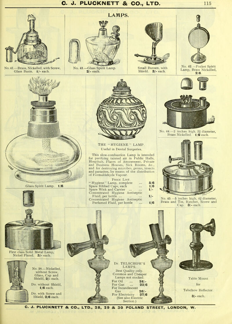 No. 41.—Brass, Nickelled, with Screw, Glass Basin. 1/- eacli. LAMPS. No. 43.—Glass Spirit Lamp. 2/- each. Small Bunsen, with Shield. 3/- each. No. 42. —Pocket Spirit Lamp, Brass Nickelled, 2/6. Glass Spirit Lamp. 1/6. First class Solid Metal Lamp, Nickel Plated. 3/- each. No. 38.—Nickelled, without Screw, Glass, Cap and Shield, 2/- each. Do. without Shield, 1/6 each. Do. with Screw and Shield, 2/6 each. THE HYGIENE LAMP. Useful in Dental Surgeries. This slow-combustion Lamp is intended for purifying tainted air in Public Halls, Hospitals, Places of Amusement, Private and Business Houses, Sick Rooms, &c., and for destroying microbes, germs, insects and parasites, by means of the distribution of Formaldehyde Vapour. Price List.  Hygiene  Lamp, complete ... 5/6 Spare Ribbed Caps, each ... 1/6 Spare Wick and Carrier ... ... 1/- Concentrated Hygiene Antiseptic Fluid, per bottle ... ... ... 1/- Concentrated Hygiene Antiseptic Perfumed Fluid, per bottle ... 1/6 No. 44.—2 inches high, 2f diameter, Brass Nickelled. 1/9 each. No. 45.—5 inches high, 4f diameter, Brass and Tin, Ratchet, Screw and Cap. 3/- each. Dr. TELSCHOW LAMPS. Best Quality only. Common and Cheaper Lamps not stocked. For Oil For Gas For Incandescent Gas For Electricity (See also Electric Section.) 26/- 27/6 Table Mount for Telschow Reflector. 3/- each.
