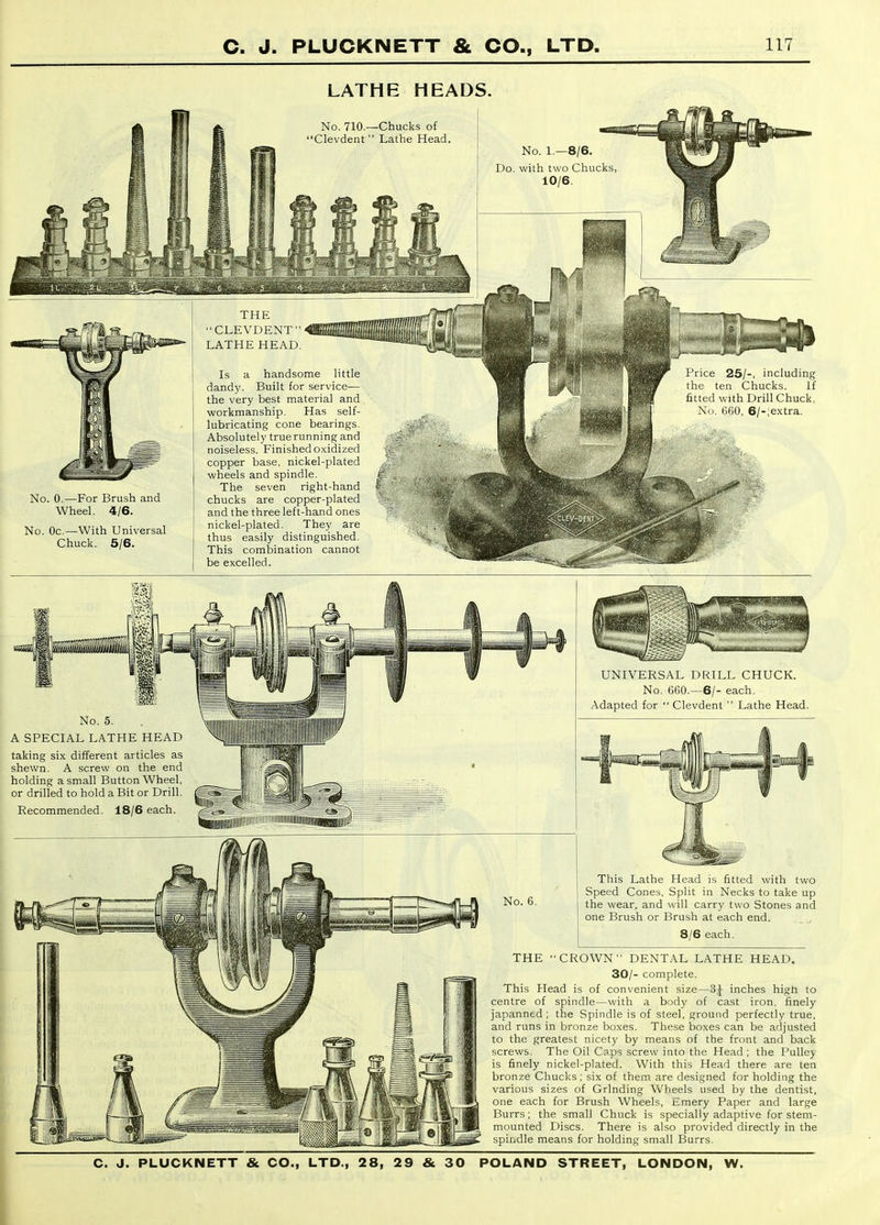 LATHE HEADS. No. 710.—Chucks of Clevdent Lathe Head. No. 1.—8/6. Do. with two Chucks 10/6. No. 0.—For Brush and Wheel. 4/6. No. Oc.—With Universal Chuck. 5/6. THE CLEVDENT LATHE HEAD. Is a handsome little dandy. Built for service— the very best material and workmanship. Has self- lubricating cone bearings. Absolutely truerunning and noiseless. Finished oxidized copper base, nickel-plated wheels and spindle. The seven right-hand chucks are copper-plated and the three left-hand ones nickel-plated. They are thus easily distinguished. This combination cannot be excelled. Price 25/-, including the ten Chucks. If fitted with Drill Chuck, No. 660, 6/-;extra. No. 5. A SPECIAL LATHE HEAD taking six different articles as shewn. A screw on the end holding a small Button Wheel, or drilled to hold a Bit or Drill. Recommended. 18/6 each. No. 6. UNIVERSAL DRILL CHUCK. No. G60.—6/- each. Adapted for  Clevdent  Lathe Head. This Lathe Head is fitted with two Speed Cones, Split in Necks to take up the wear, and will carry two Stones and one Brush or Brush at each end. 8/6 each. THE CROWN DENTAL LATHE HEAD. 30/- complete. This Head is of convenient size—3^ inches higti to centre of spindle—with a body of cast iron, finely japanned ; the Spindle is of steel, ground perfectly true, and runs in bronze boxes. These boxes can be adjusted to the greatest nicety by means of the front and back screws. The Oil Csps screw into the Head ; the PuUej is finely nickel-plated. With this Head there are ten bronze Chucks ; six of them are designed for holding the various sizes of Grinding Wheels used by the dentist, one each for Brush Wheels, Emery Paper and large Burrs; the small Chuck is specially adaptive for stem- mounted Discs. There is also provided directly in the spindle means for holding small Burrs.