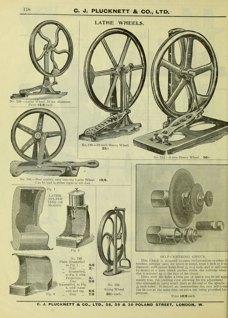 No. 733.—Best quality, easy running Lathe Wheel. 18/6 Can be had in either right or left foot. LATHE SPLASH TINS OR HOODS, No. 740. Plain Enamelled as Fig. I Zinc Enamelled, as Fig. 2, with Projection ... ,, Zinc Enamelled, as Fig 3, with water well and tap Zinc 3/- 3/6 6/6 7/6 No. 735. Swing Wheel. 30/- each. SELF-CENTRING CHUCK. This Chuck is designed to carry carborundum or other d: brushes, circular saws for wood or metal, from 1 inch to 5 inc diameter, with centre holes from ^t, to ^ inch, and is self-cent by means of a cone which pushes inside the cylinder when disc is screwed up to the face of the chuck. Discs with the holes a little out of centre can be set appii mately true, the yielding cone allowing for the adjustment, also arranged to carry small discs at the end of the spindle ^ inch holes. If desired an intermediate disc (not self-centj can be run at the same time, an extra nut being provided for I purpose. Price 10/6 each.