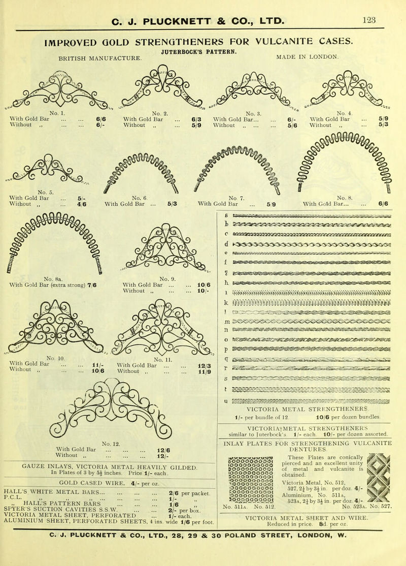 IMPROVED GOLD STRENQTHENERS FOR VULCANITE CASES. JUTERBOCK'S PATTERN. BRITISH MANUFACTURE. No. 1. With Gold Bar Without ,, 6/6 6/- No. 2. With Gold Bar Without No. 5. With Gold Bar Without .. 5/- 4/6 No. 6. With Gold Bar 5/3 No. 8a. With Gold Bar (extra strong 7/6 No. With Gold Bar . Without „ No. 10 With Gold Bar Without ,, No. With Gold Bar Without ,, 11. With Gold Bar Without ,, No. 12. 12/6 12/- MADE IN LONDON. 6/3 5/9 No. 3. With Gold Bar... Without 6/- 5/6 No. 4, With Gold Bar Without ,, No. 7. With Gold Bar 5/9 No With Gold Bar. 10/6 10/. 12/3 11/9 GAUZE INLAYS, VICTORIA METAL HEAVILY GILDED. In Plates of 3 by 5^ inches. Price 1/- each. GOLD CASED WIRE. 4/- per oz. HALL'S WHITE METAL BARS P.C.L. ,,  „ HALL'S PATTERN BARS ... ... SPYER'S SUCTION CAVITIES S.S.W VICTORIA METAL SHEET, PERFORATED ... ALUMINIUM SHEET, PERFORATED SHEETS, 4 ins. wide 1/6 per foot 2/6 per packet. 1/- 1/6 2/- per box. 1/- each. 1 ? h_ 1 k 1 HI n o P r s t mimimmtmmmmmmmmmmmmm VICTORIA METAL STRENGTHENERS 1/- per bundle of 12. 10/6 per dozen bundles. VICTORIA'METAL STRENGTHENERS similar to juterbock's 1/- each. 10/- per dozen assorted. INLAY PLATES FOR STRENGTHENING VULCANITE DENTURES. These Plates are conically d^)^S4 pierced and an excellent unity ^r^^k-^ and vulcanite is ^^j^^^ Victoria Metal, No. .512, 527, 2| by 3J in. per doz. 4/- Aluminium, No. 511a, .523a, 21 by 3^ in. per doz. 4/- ^-<S^ No. 523a. No. 527. I o o o <■> o O 0 0 <'j <s i<> c-if <? c< a ci ii ?> a <> o c<i?s c« •< 0 a < of metal obtained. 'O iii>0 O <3«::«S> <5 i) No. 511a. No. 512 VICTORIA METAL SHEET AND WIRE. Reduced in price. 8d. per oz.