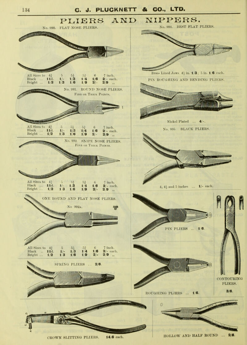 No. 990. FLAT NOSE PLIERS, All Sizes to 4| 5 5| ^ 6 7 inch. Black ... lid. 1/- 1/3 1/4 1/6 2/- each. Bright ... 1/2 1/3 1/6 1/9 2/- 2/9 ,, No. 991. ROUND NOSE PLIERS. Fine or Thick Points. All Sizes, to 4f Black .. lid Brif^'ht ... 1/2 ■'t of 6 7 iuch. 1/- 1/3 1/4 1/6 2/- each. 1/3 1/6 1/9 2/- 2/9 „ No. 992. SNIPE NOSE PLIERS. Fine ok 'I'iiick Points. All Si?;es to i j r,}, :,3 <; 7 inch. Black ... lid. 1/- 1/3 1'4 1/6 2/- each. Bright ... 1/2 13 1/6 1/9 2/- 2/9 „ ONE ROUND AND FLAT NOSE PLIERS. No 992a. ^ All Sizes to 4f Black .. lid Bright ... 1/2 .5 1/- 1 3 5^ 1/3 1/6 6 7 iuch. 1/4 1/6 2/- each. Iy9 2/- 2/9 „ SPRING PLIERS No. 994. BEST FLAT PLIERS. Brass Lined Jaws 4| in. 1/3 ; .'j in. 1/6 each. PIN ROUGHING AND BENDING PLIKltS. Nickel Plated ... 4/- No. 99.5. BLACK PLIERS. CONTOURING PLIERS. CROWN SLITTING PLIERS. 14/6 each. HOLLOW AND HALF ROUND ... 2/6.