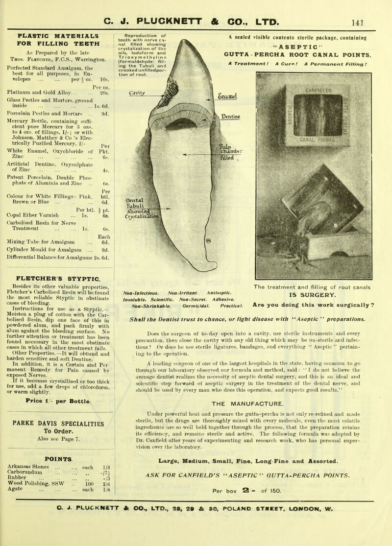 PliASTIC M&TE RIALS FOR FILLING TEETH As Prepared by the late Thos. Fletcher, F.C.S., Warrington. Perfected Standard Amalgam, the best for all purposes, iu En- velopes per i oz. 10s. Per oz. Platinum and Gold Alloy ^Os. Glass Pestles and Mortars, groimd inside Is. 6d. Porcelain Pestles and Mortars ... 9d. Mercury Bottle, containing suffi- cient pure Mercury for 3 ozs. to 4 ozs. of fillings, 1/-; or with Johnson, Matthey & Co's Elec- trically Purified IMercury, 2/- White Enamel, Oxychloride of Zinc Artificial of Zinc Per Pkt. Dentine, Oxysulphate Patent Porcelain, Double Phos- phate of Aluminia and Zinc ... Colour for White Filliugs- Pink, Brown or Blue ... Per btl. . Is. Copal Ether Varnish Carbolised Eesiu for Nerve Treatment 4s. Per btl. 6d. ipt. Is. Mixing Tube for Amalgam Cylinder Mould for Amalgam Differential Balance for Amalgams 2s. 6d. 6s. Each 6d. 9d. FLETCHER'S STYPTIC. Besides its other valuable properties, Fletcher's Carbolised Resin will be found the most reliable Styptic in obstinate cases of bleeding. Instructions for use as a Styptic — Moisten a plug of cotton with the Car- bolised Hesin, dip one face of this in powdered alum, and pack firmly with alum against the bleeding surface. No further attention or treatment has been found necessary in the most obstinate cases in which all other treatment fails. Other Properties.—It will obtund and harden sensitive and soft Dentine. In addition, it is a Certain and Per- manent Remedy for Pain caused by exposed Nerves. If it becomes crystallised or too thick for use, add a few drops of chloroform, or warm slightly. Price 1/- per Bottle. PARKE DAVIS SPECIALITIES To Order. Also see Page 7. POINTS. Arkansas Stones ... Carborundum Rubber Wood Polishing, SSW each 100 each 1/3 -m -13 2/6 1/6 Reproduction of tooth with nerve ca- nal filled showing crystalization of the oils, Iodoform and Tr ioxymethyline (formaldehyde) fill- ing the Tubuli and crooked unfilledpor- tion of root. A sealed visible contents sterile package, containing ASEPTIC GUTTA-PERCHA ROOT C&NAL POINTS. A Treatment.' A CurP.' A Permanent Filling! NoO'lafectious. Noa-Irritaat. Antiseptic. Insoluble. Scientific. NoB'Secret. Adhesive. Noa-Sbrlakable. Germicidal. Practical. The treatment and filling of root canals IS SURGERY. Are you doing this work surgically ? Shall the Dentist trust to chance, or fight disease with Aseptic  preparations. Does the surgeon of to-day open into a cavity, use sterile instruments and every precaution, then close the cavity with any old thing which may be un-sterile and infec- tious? Or does he use sterile ligatures, bandages, and everything  Aseptic pertain- ing to the operation. A leading surgeon of one of the largest hospitals in the state, havuig occasion to go through our laboratory observed our formula and method, said: '' I do not believe the average dentist realizes the necessity of aseptic dental surgery, and this is an ideal and scientific step forward of aseptic surgery in the treatment of the dental nerve, and should be iised by every man who does this operation, and expects good results. THE MANUFACTURE. Under powerful heat and pressui-e the gutta-percha is not only re-refined and made sterile, but the drugs are thoroughly mixed with every molecule, even the most volatile ingredients are so well held together through the process, that the preparation retains its efficiency, and remains sterile and active. The following formula was adopted by Dr. Canfield after years of experimenting and research work, who has personal super- vision over the laboratory. Large, Medium, Small, Fine, Long-Fine and Assorted. ASK FOR CANFIELD'S ASEPTIC QUTTA.PERCHA POINTS. Per box 2 - of 150.