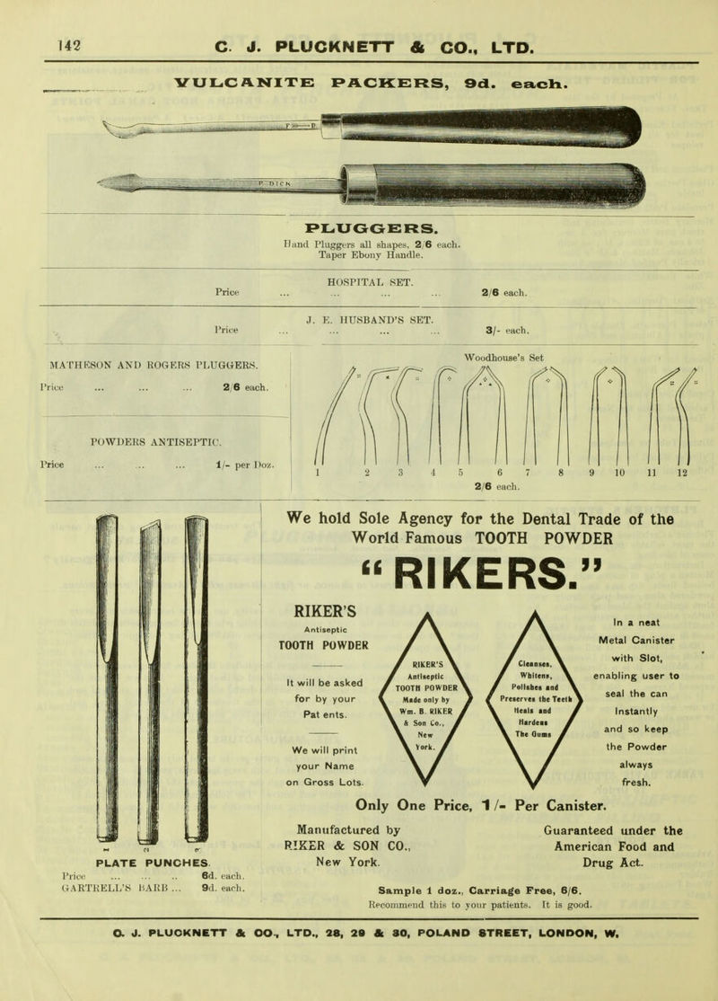 PACKERS, 9d. each. PLUOGEFtS. Hand Pluggers all shapes, 2/6 each. Taper Ebony Handle. Price HOSPITAL SET. 2/6 each. I'rice J. E. HUSBAND'S SET. 3/- each. MATHESON AND ROGERS PLUGGERS. Price ... ... ... 2/6 each. Price POWDERS ANTISEPTIC. 1/- per Don. Woodhouse's Set 2/6 each. We hold Sole Agency for the Dental Trade of the World Famous TOOTH POWDER  RIKERS. RIKER'S Antiseptic TOOTH POWDER It will be asked for by your Pat ents. We will print your Name on Gross Lots. In a neat Metal Canister with Slot, enabling user to seal the can Instantly and so keep the Powder always fresh. Only One Price, 1 /- Per Canister. PLATE PUNCHES. Price ... ... .. 6d. each. GARTRELL'S liARB ... 9d. each. Manufactured by RIEER & SON CO., New York. Guaranteed linder the American Food and Drug Act. Sample 1 doz., Carriage Free, 6/6. Recommend this to your patients. It is good.