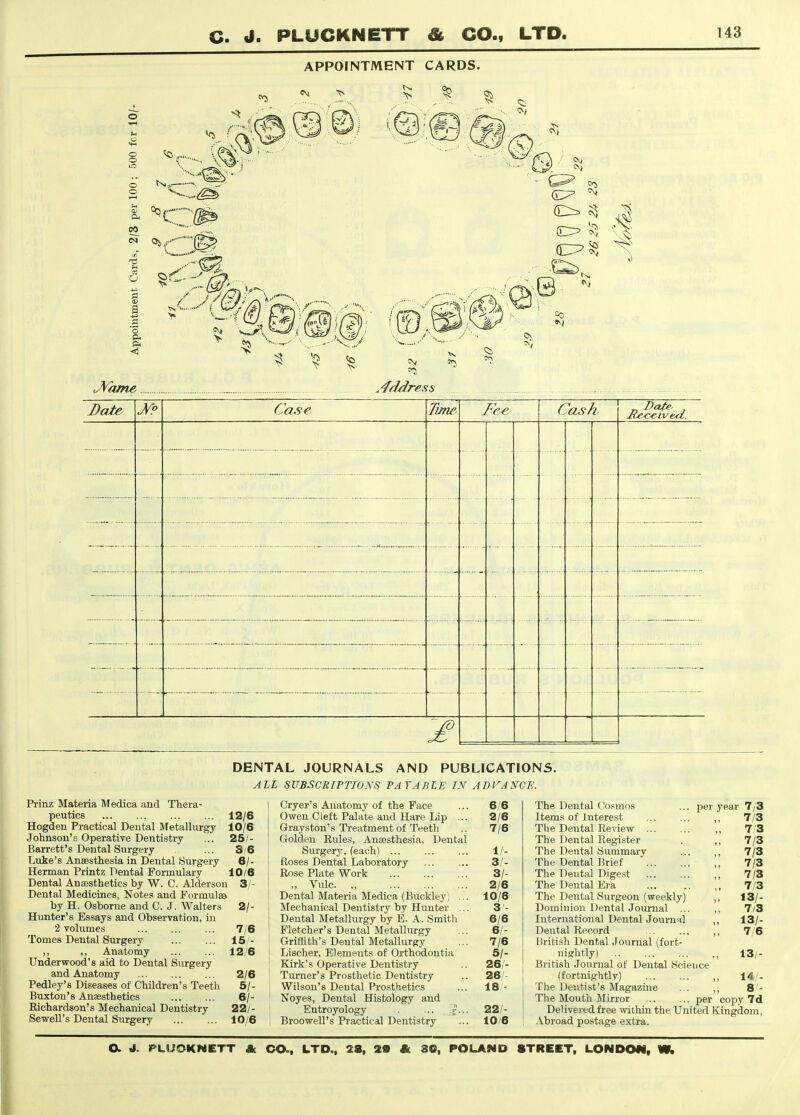 APPOINTMENT CARDS. CO e5 OS O I -6^ ^Yame J)ate \J^9 Case Time Cash DENTAL JOURNALS AND PUBLICATIONS. ALL SUBSCRIPTIONS PAYABLE IN ADVANCE. Prinz Materia Medica and Thera- peutics 12/6 Hogden Practical Dental Metallurgy 10/6 Johnson's Operative Dentistry ... 25/- Barrett'8 Dental Surgery ... S/6 Luke's Anaesthesia in Dental Surgery 6/- Herman Printz Dental Formulary 10/6 Dental Anaesthetics by W. C. Aldersou 3/- Dental Medicines, Notes and Formulae by H. Osborne and C. J. Walters 2/- Hunter's Essays and Observation, in 2 volumes 7/6 Tomes Dental Surgery 15/- ,, ,, Anatomy 12/6 Underwood's aid to Dental Surgery and Anatomy 2/6 Pedley's Diseases of Children's Teeth 5/- Buxton's Anaesthetics 6/- Eichardson's Mechanical Dentistry 22/- Sewell's Dental Surgery 10/6 Cryer's Anatomy of the Face ... 6/6 Owen Cleft Palate and Hare Lip ... 2/6 Grayston's Treatment of Teeth .. 7/6 Golden Rules, Anaesthesia, Dental Surgery, (each) 1/- Roses Dental Laboratory ... ... 3/- Rose Plate Work 3/- „ Vulc 2/6 Dental Materia Medica (Buckley) ... 10/6 Mechanical Dentistry by Hunter ... 3 - Dental Metallurgy by E. A. Smith 6/6 Fletcher's Dental Metallurgy ... 6/- Griffith's Dental Metallurgy ... 7/6 j Lischer, Elements of Orthodontia 5/- I Kirk's Operative Dentistry .. 26/- Turner's Prosthetic Dentistry .. 28/- Wilson's Dental Prosthetics ... 18 - Noyes, Dental Histology and ; Entroyology 22/- i Broowell's Practical Dentistry ... 10/6 The Dental Cosmos ... per year 7/3 Items of Interest ,, 7/3 The Dental Re^dew ,, 7/3 The Dental Regi-ster . ,, 7/3 The Dental Summary ... „ 7/3 The Dental Brief ,, 7/3 The Dental Dige.st ,, 7/3 The Dental Era ... .. 7/3 The Dental Surgeon (weekly) ,, 13/- Domiuiou Dental Journal ... ,, 7/3 International Dental Journal 13/- Dental Record .. ... 7/6 British Dental Journal (fort- nightly) ,, 13/- British Journal of Dental Science (fortnightly) ,, 14/- The Dentist's Magazine ... ,, 8'- The Mouth Mirror per copy 7d Delivered free within the United Kingdom, Abroad postage extra.