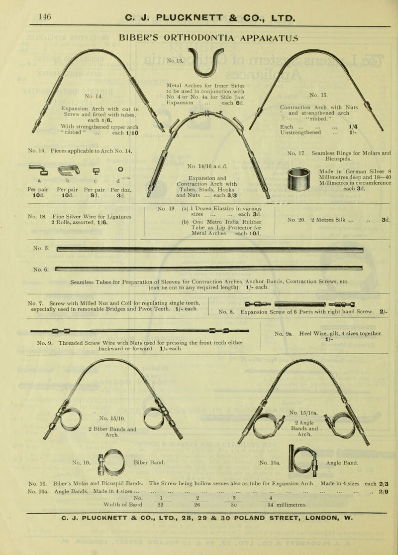BIBER'S ORTHODONTIA APPARATUS Per pair Per pair Per pair Per doz lOd. lOd. 8d. 3d. Seamless Rings for Molars and Bicuspids. M;\de in German Silver 8 Millimetres deep and 18—40 Millimetres in circumference each 3d. No. 18. Fine Silver Wire for Ligatures 2 Rolls, assorted, 1/6. No. 19 (a) 1 Dozen Elastics in various sizes ... ... each 3d (b) One Metre India Rubber Tube as Lip Protector for Metal Arches each lOd. No. 20. 2 Metres Silk 3d. No. 5. No. 6. Seamless Tubes for Preparation of Sleeves for Contraction Arches. Anchor Bands, Conti action Screws, etc. (can be cut to any required length). 1/- each. No. 7. Screw with Milled Nut and Coil for regulating single teeth, especially used in removable Bridges and Pivot Teeth, i/- each. No. 8. Expansion Screw of 6 Parts with right hand Screw. 2/- No. 9. Threaded Screw Wire with Nuts used for pressing the front teeth either backward or forward. 1/- each. No. 9a. Heel Wire gilt, 4 sizes together. 1/- No. 10. Biber Band. No. 10a No. 10. Biber's Molar and Bicuspid Bands. The Screw bting hollow serves also as tube for Expansion Arch. Made in 4 sizes each 2/3 No. 10a. Angle Bands. Wade in 4 sizes , 2/9 No. _1 2 3 4_ Width of Band 22 26 6U 34 millimetres.