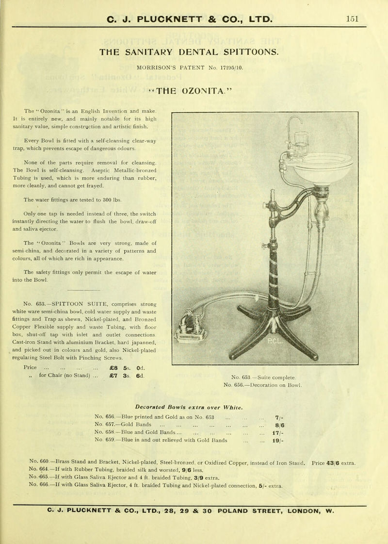 THE SANITARY DENTAL SPITTOONS. MORRISON'S PATENT No. 17295/10. THE OZONITA  The  Ozonita  is an English Invention and make. It is entirely new, and mainly notable for its high sanitary value, simple constrijction and artistic finish. Every Bowl is fitted with a self-cleansing clear-way trap, which prevents escape of dangerous odours. None of the parts require removal for cleansing. The Bowl is self-cleansing. Aseptic Metallic-bronzed Tubing is used, which is more enduring than rubber, more cleanly, and cannot get frayed. The water fittings are tested to 300 lbs. Only one tap is needed instead of three, the switch instantly directing the water to flush the bowl, draw-off and saliva ejector. The Ozonita Bowls are very strong, made of semi-china, and decorated in a variety of patterns and colours, all of which are rich in appearance. The safety fittings only permit the escape of water into the Bowl. No. 653.—SPITTOON SUITE, comprises strong white ware semi-china bowl, cold water supply and waste fittings and Trap as shewn, Nickel-plated, and Bronzed Copper Flexible supply and waste Tubing, with floor box, shut-off tap with inlet and outlet connections. Cast-iron Stand with aluminium Bracket, hard japanned, and picked out in colours and gold, also Nickel-plated regulating Steel Bolt with Pinching Screws. Price £8 5s. Od. for Chair (no Stand) ... £7 3s. 6d. No. 653 —Suite complete. No. 656.—Decoration on Bowl. Decorated Bowls extra over White. No. 656.—Blue printed and Gold as on No. 653 7/- No. 657.—Gold Bands 8/6 No. 658 —Blue and Gold Bands 17/- No. 659.—Blue in and out relieved with Gold Bands 19/- No. 660.—Brass Stand and Bracket, Nickel-plated, Steel-bronzed, or Oxidized Copper, instead of Iron Stard. Price 43/6 extra. No. 664.—If with Rubber Tubing, braided silk and worsted, 9/6 less. No. •665.—If with Glass Saliva Ejector and 4 ft. braided Tubing, 3/9 extra. No. 666.—If with Glass Saliva Ejector, 4 ft. braided Tubing and Nickel-plated connection, 5/- extra.