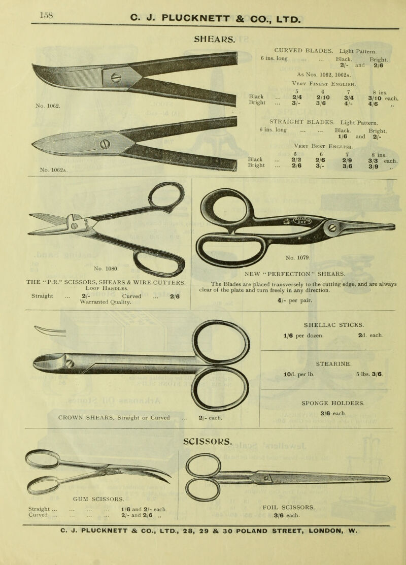 No. 1080. THE  P.R. SCISSORS, SHEARS & WIRE CUTTERS. Loop Handles. Straight 2/- Curved Warranted Quality. 2/6 No. 1079. NEW PERFECTION SHEARS. The Blades are placed transversely to the cutting edge, and are always clear of the plate and turn freely in any direction. 4/- per pair. CROWN SHEARS, Straight or Curved 2/- each. SHELLAC STICKS. 1/6 per dozen. 2d. each. STEARINE. lOd. per lb. 5 lbs. 3/6. SPONGE HOLDERS. 3/6 each. SCISSORS. GUM SCISSORS. Straight ... Curved ... 1/6 and 2/- each. 21- and 2/6 ,, FOIL SCISSORS. 3/6 each.