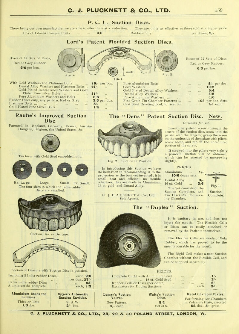 P. C. L. Suction Discs. These being our own manufacture, we are able to offer them at a reduction. They are quite as effective as those sold at a higher price. Box of 1 dozen Complete Sets ... ... 4/6. Rubbers only ... ... ... per dozen, 2/- Lord's Patent Moulded Suction Discs. Boxes of 12 Sets of Discs, Red or Grey Rubber, 6/6 per box. With Gold Washers and Platinnm Bolts 19/- per box. Dental Alloy Washers and Platinum Bolts... 14/- ,, Gold Plated Dental Alloy Washers and Gold Plated Fine -ilver Bolts 11/- Piire Aluminium Washers and Bolts ... 6/6 Rubber Discs only, any pattern. Red or Grey ... 3/6 per doz. Platinum Bolts 5/. Gold Plated Fine Silver Bolts 1/4 '„ Pure Aluminium Bolts Gold Washers ... Gold Plated Dental Alloy Washers Dental Alloy Washers Pure Aluminium Washers ... Fine Grain Tin Chamber Patterns ... Cast Steel Riveting Tool, to rivet on Boxes of 12 Sets of Discs, Red or Grey Rubber, 6/6 per box. 8d. per doz. ... 10/2 ,, 5/4 ,, 4/8 ,. 1/6 „ lOd. per doz. Sets. 5d. each. Rauhe's Improved Suction Disc. Patented in England, Germany, France, Austria- Hungary, Belgium, the United States, &c. The Dens Patent Suction Disc, New. Directions for use. Tin form with Gold Stud embedded in it. Ex. Laige. Large. Small. Ex. Small. The four sizes in which the Inaia-rubber Discs arp supplied. Fig. 2. Suction in Position. In introducing this Suction we have no hesitation in recommending it to the profession as the best yet invented ; it is small, neat and efficient, no trouble whatever, they are made in Aluminium, 16 ct. gold, and Dental Alloy. C. J. PLUCKNETT & Co., Ltd., Sole Agents. Insert the patent screw through the centre of the suction disc, screw into the palate with the fingers; grasp the screw on the underside of the palate with pliers, screw home, and nip off the unrequired portion of the screw. If screwed into the palate very tightly a powerful suction will be obtained, which can be lessened by unscrewing slishtlv. PRICES. Aluminium ... 1/- 10/6 dozen sets. Dental Alloy ... 3/- 16 ct. Gold ... 3/6 The Set consists of the Suction Complete, and Tin Discs, &c., for mak- ing Chamber. Suction Complete. The Duplex Suction. Section of Denture with Suction Disc in position. Including 3 India-rubber Discs each, 2/6 ,, ... per doz., 27/- Extia India-rubber Discs ,, 9d. Aluminium do. complete each, 1/3 It is sanitary in use, and does not injure the mouth. The Flexible Cells or Discs can be easily attached or removed by the Patients themselves. The Flexible Cells are made of Vela Rubber, which has proved to be the most favourable for the mouth. The Rigid Cell makes a neat Suction Chamber without the Flexible Cell, and M can be supplied separately. PRICES. Complete Outfit with Aluminium Stud ,, 18 ct. Gold Stud Rubber Cells or Discs (per dozen) Excavators for Duplex Suctions each V- 2/- 6/- 3d. Aluminium Studs for Suctions. Thick or Thin. 1/6 doz. Spyer's Automatic Suction Cavities. S. S. W. 2/- box. Leman's Suction Valves. New Pattern. 4/- each. Waite's Suction Discs. 8/4 Set of 6. Metal Chamber Plates. For forming Air Chambers in Vulcanite Plate, assorted 6d, doz., 5/- gross.
