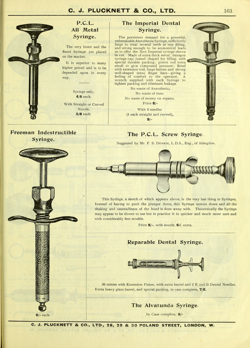 P.C.L. AH Metal Syringe. The very latest and the finest Syringe yet placed on the market. It is superior to many higher priced and is to be depended upon in every way. Syringe only, 4/6 each. With Straight or Curved Nozzle, 5/6 each. The Imperial Dental Syringe. The persistent demand for a powerful, unbreakable Anaesthesia Syringe, sufficiently large to treat several teeth at one filling, and strong enough to be economical leads us to offer the New Imperial syringe shewn in cut. Made of extra thick metal; hexagon syringe cap, funnel shaped for filling, with special durable packing ; piston rod extra small to give compound pressure; fitted with extension rod, large button and strong well-shaped (new) finger bars—giving a feeling of comfort to the operator. A wrench supplied with each Syringe to tighten packing and eliminate leakage. No waste of Ansesthetic, No waste of time. No waste of money on repairs. Price 8/- With 2 needles (1 each straight and curved), 9/- Freeman Indestructible Syringe. The P.C.L. Screw Syringe. Suggested by Mr. F. S. Dunkin, I..D.S., Eng., of Abingdon. This Syringe, a sketch of which appears above, is the very last thing in Syringes. Instead of having to push the plunger down, this Syringe screws down and all the shaking and unsteadiness of the hand is done away with. Theoretically the Syringe may appear to be slower to use but in practice it is quicker and much more sure and with considerably less trouble. Price 8/-, with nozzle, 6d. extra. Reparable Dental Syringe. 30 minim with Extension Piston, with extra barrel and 2 R and B Dental Needles. Extra heavy glass barrel, and special packing, in case complete, 7/6. 6/- each. The Alvatunda Syringe. In Case complete, 8/-