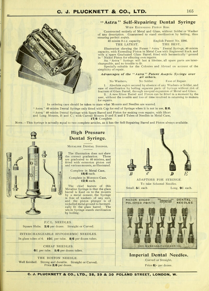 Astra Self=Repairing: Dental Syringe With Extending Piston Rod. Constructed entirely of Metal and Glass, without Solder or Washer of any description. Guaranteed to stand sterilization by boiling, thus ensuring perfect asepsis. 40 minim 2 c.c. capacity. English Patent No. 3386. THE LATEST. THE BEST. Illustration shewing the Patent  Astra  Dental Syringe, 40 minim capacity, with Extending Piston in Metal Case with Registered Rack, and with a spare Graduated Glass Barrel, fitted with hermetically  ground in  Nickel Piston for effecting own repairs. An Astra Syringe will last a lifetime, all spare parts are inter- changeable, and no trouble to fit. Specially suitable for the Colonies and Abroad on account of the simplicity of repair. Advantages of the No Washers, Astra Patent Aseptic Syringe over all ottiers. No Solder. Ease of Repair. 1. Absolute asepsis secured by absence of any Washers or Solder, and ease of sterilization by boiling separate parts of Syringe without risk of fracture of Glass Barrel, through unequal expansion of Metal and Glass. 2. A new Glass Barrel and Piston can be fitted in a moment by the user, without the trouble and loss of time involved in returning to makers for repairs. In ordering care should be taken to state what Mounts and Needles are wanted.  Astra  40 minim Dental Syringe only fitted with Cap for end of Syringe when it is not in use, 8/6.  Astra 40 minim Dental Syringe with Spare Barrel and Piston for making own repairs, with Short and Long Mounts, B and C ; with Curved Mounts D and E and 2 Tubes of Needles in Metal Case, 17/6 Complete. Note.—This Syringe is actually equal to two complete articles, as il has the Self-Repairing Barrel and Piston always available. w \\m High Pressure Dental Syringe. Metaline Dental Syringe. I The illustration does not shew Hgj the correct graduation. These a\ are graduated to 40 minims, and fitted with extension piston rod and various mounts, as illustrated. Complete in Metal Case, 18/6 each. Complete in Morocco Case, 12/6 each. The chief feature of this Metaline Syringe is that the glass barrel is fixed on to the mounts by a metal cement, the Syringe is free of washers of any sort, and the piston plunger is of nickelled metal ground to hermeti- cally fit the glass barrel. The whole Syringe stands sterilization by boiling. P.C.L. NEEDLES. Square Hubs. 2/6 per dozen. Straight or Curved. INTERCHANGEABLE HYPODERMIC NEEDLES. In glass tubes of 6. lOd. per tube. 8/6 per dozen tubes. CHEAP NEEDLES. 6d. per tube. 6/6 per dozen tubes. THE BOSTON NEEDLE. Well finished. Strong and durable. Straight or Curved. Price 3/6 per dozen. J) E ADAPTORS FOR SYRINGE. To take Schemel Needles. Small, 5d. each. Long, 9d. each. RAZOR EDGED I POLiSHED POINTS  DENTAL NEEDLES Imperial Dental Needles. Curved or Straight. Price 6/- per dozen.
