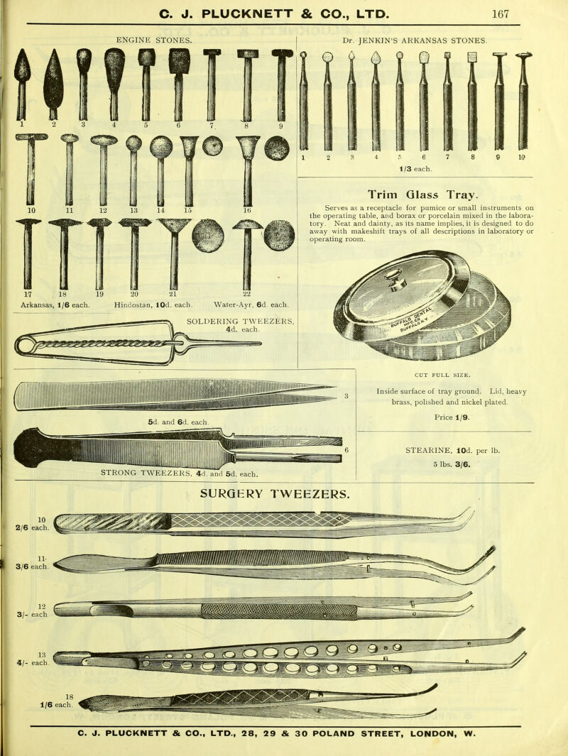 ENGINE STONES. Dr. JENKIN'S ARKANSAS STONES. 17 18 19 Arkansas, 1/6 each. Hindostan, lOd. each. Water-Ayr, 6d. each. SOLDERING TWEEZERS, 4d. each. Trim Glass Tray. Serves as a receptacle for pumice or small instruments on the operating table, and borax or porcelain mixed in the labora- tory. Neat and dainty, as its name implies, it is designed to do away with makeshift trays of all descriptions in laboratory or operating room. STRONG TWEEZERS, 4d. and 5d. each. CUT FULL SIZE. Inside surface of tray ground. Lid, heavy brass, polished and nickel plated. Price 1/9. STEARINE, lOd. per lb. 5 lbs. 3/6. SURQERY TWEEZERS. 18 1/6 each.