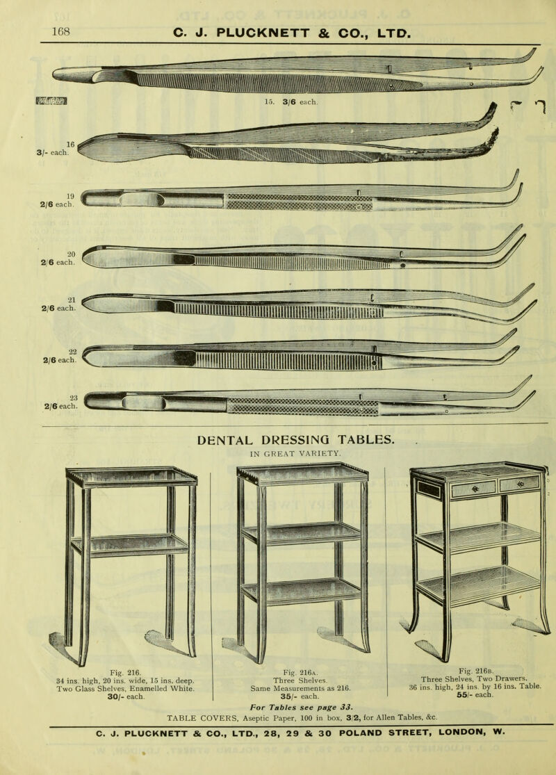 3/- each. 19 2/6 each. 2/6 each 21 2/6 each. 22 2/6 each. 23 2/6 each. DENTAL DRESSING TABLES. IN GREAT VARIETY. Fig. 216. 34 ins. high, 20 ins. wide, 15 ins. deep Two Glass Shelves, Enamelled White 30/- each. Fig. 216a. Three Shelves. Same Measurements as 216. 35/- each. For Tables see page 33. TABLE COVERS, Aseptic Paper, 100 in box, 3/2, for Allen Tables, &c Fig. 216b. Three Shelves, Two Drawers. 36 ins. high. 24 ins. by 16 ins. Table. 55/- each.
