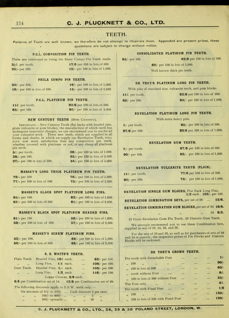 TEETH. Patterns of Teeth are well known, we therefore do not attennpt to illustrate them. Appended are present prices, these quotations are subject to change without notice. P.C.L. COMPOSITION PIN TEETH. These are celebrated as being the finest Compo Pin Teeth made. 3Jd. per tooth. 17/6 per 100 in lots of 500. 20/- per 100. 15/- per 100 in lots of 1,000. PHILA COMPO PIN TEETH, 20/- per 100. 16/- per 100 in lots of 1,000. 18/- per 100 in lots of .500. 15/- per 100 in lots of 2,500. P.C.L. PLATINUM PIN TEETH. lid. per tooth. 85/- per 100. 82/6 per 100 in lots of 500. 80/- per 100 in lots of 1,000. NEW CENTURY TEETH (20th Century). Important.—New Century Teeth (fiat backs with headed pins, plain vulcanite or gum blocks), the manufactuie of which teeth has undergone important changes, we can recommend you to use for all your vulcanite work. These new teeth, which are supplied in all forms and shades in which we supply our Revelation Teeth, will GIVE Yon more satisfaction than any composition pin teeth, whether covered with platinum or not, or any cheap all platinum pin teeth. 5d. per tooth. 36/- per 100 in lots of 1,000. 38/- per 100. 36/- per 100 in lots of 2.500. 37/- per 100 in lots of 500. 34/- per 100 in lots of 5,000. MASSEY'S LONG THICK PLATINUM PIN TEETH. 79/- per 100. 76/- per 100 in lots of 1,000. 77/- per 100 in lots of 500. 75/- per 100 in lots of 2,500. MASSEY'S BLACK SPOT PLATINUM LONG PINS. 66/- per 100. 62/- per 100 in lots of 1,000. 63/- per 100 in lots of 500. 61/- per 100 in lots of 2,500. MASSEY'S BLACK SPOT PLATINUM HEADED PINS. 68/- per 100 in lots of 1,000. 61/- per 100. 59/- per 100 in lots of 500 57/- per 100 in lots of 2,500. MASSEY'S SCREW PLATINUM PINS. 52/- per 100. 49/- per 100 in lots of 1,000. 50/- per 100 in lots of 500. 48/- per 100 in lots of 2,500. Plain Teeth. Gum Teeth. 8. S. WHITE'S TEETH. Headed Pins, lOd. each. ... 83/- per 100. Long Pins, 1/1 each. ... 108/- per 100. Headed Pins, 1/- each. ... 100/- per 100. Long Pins, 1/2^ each. ... 116/- per 100. Logan Crowns, 3/9 each. 6/4 per Combination set of 14. 12/8 per Combination set of 28. The following discounts apply to S.S.W. teeth only: — On amounts of 20/- to 100/- ... Cash discount 3 per cent. 100/- to 400/- ... „ „ 5 400/- upwards ... „ ,, 10 „ CONSOLIDATED PLATINUM PIN TEETH. 85/- per 100. 82/6 per 100 in lots of 500. 80/- per 100 in lots of 1,000. Well known thick pin teeth. DE TREY'S PLATINUM LONG PIN TEETH. With pins of standard size, vulcanite teeth, and gum blocks, lid. per tooth. 82/6 per 100 in lots of 500. 86/- per 100. 80/- per 100 in lots of 1,000. REYELATION PLATINUM LONG PIN TEETH. With extra heavy pins. 1/- per tooth. 96/- per 100 in lots of 500. 97/6 per 100. 92/6 per 100 in lots of 1,000. REYELATION GUM TEETH. 1/- per tooth, 87/6 per 100 in lots of 500. 90/- per 100. 85/- per 100 in lots of 1,000. REYELATION VULCANITE TEETH (PLAIN). lid, per tooth. 77/6 per 100 in lots of 600. 80/- per 100. 75/- per 100 in lots of 1,000. REYELATION SINGLE GUM BLOCKS, Flat Back Long Pins, 1/2 each ; 106/- per 100. REYELATION COMBINATION SETS, per set of 28 ... 12/6. REYELATION COMBINATION GUM BLOCKS,per set of 28 16/6. 14 8/3. 12 Front Revelation Gum Pin Teeth; 16 Diatoric Gum Teeth. We strongly recommend you to use these Combination Sets, supplied in sets of 28, 14, 10. and 20. For the sets of 10 and 20, as well as for purchasers of sets of 28 and 14 in quantity, the respective prices of Pin Blocks and Diatoric Blocks will be reckoned. DE TREY'S CROWN TEETH. Per tooth with Detachable Post „ 100 ,. 100 in lots of 500 „ tooth without Post ,, 100 in lots of 500 without Post The Post only Per tooth with Fixed Post „ 100 . 100 in lots of 500 with Fixed Post 1/- 90/- 80/- Sd. 55/- 4d. 1/6 130/- 120/-