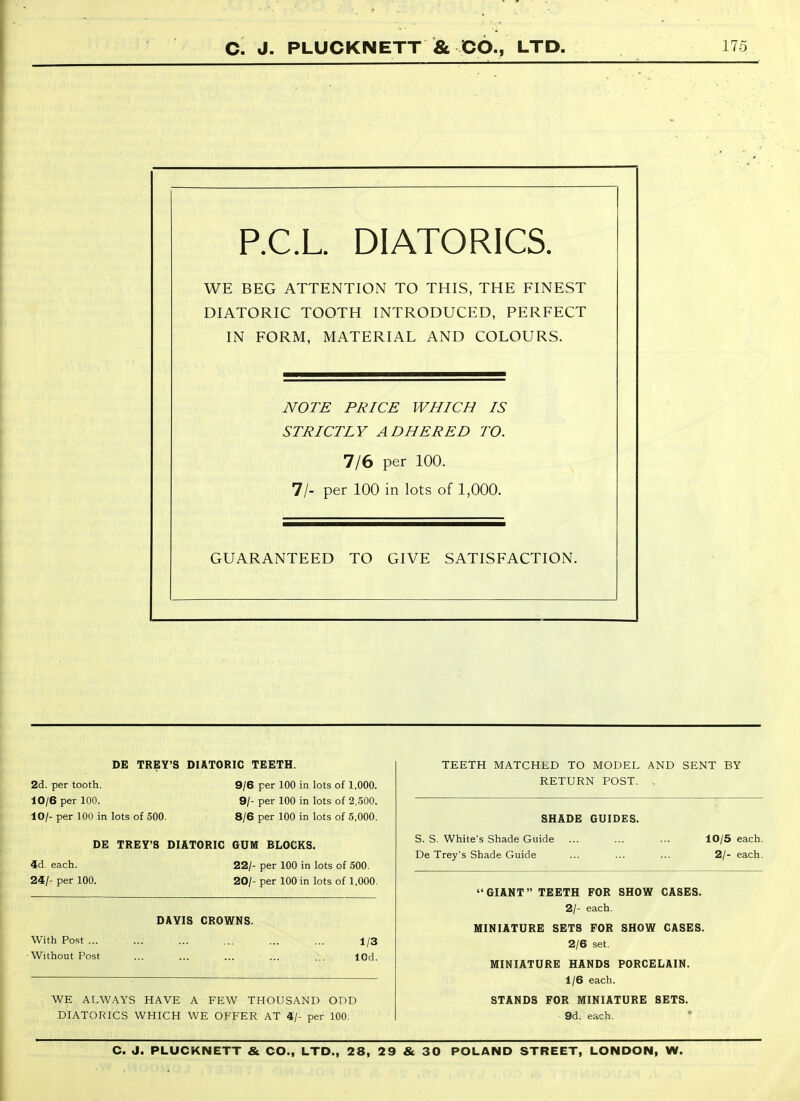 P.C.L DIATORICS. WE BEG ATTENTION TO THIS, THE FINEST DIATORIC TOOTH INTRODUCED, PERFECT IN FORM, MATERIAL AND COLOURS. NOTE PRICE WHICH IS STRICTLY ADHERED TO. 7/6 per 100. 7/- per 100 in lots of 1,000. GUARANTEED TO GIVE SATISFACTION. DE TREY'S DIATORIC TEETH. TEETH MATCHED TO MODEL AND SENT BY RETURN POST. , 2d. per tooth. 10/6 per 100. 10/- per 100 in lots of 500. 9/6 per 100 in lots of 1,000. 9/- per 100 in lots of 2,500. 8/6 per 100 in lots of 5,000. SHADE GUIDES. 4d. each. DE TREY'S DIATORIC GUM BLOCKS. S. S. White's Shade Guide De Trey's Shade Guide 10/5 each. 2/- each. 24/- per 100. 22/- per 100 in lots of 500. 20/- per 100 in lots of 1,000. With Post ... Without Post WE ALWAYS HAVE A FEW THOUSAND ODD DIATORICS WHICH WE OFFER AT 4/- per 100. DAVIS CROWNS. 1/3 lOd.  GIANT TEETH FOR SHOW CASES. 2/- each. MINIATURE SETS FOR SHOW CASES. 2/6 set. MINIATURE HANDS PORCELAIN. 1/6 each. STANDS FOR MINIATURE SETS. 9d. each.