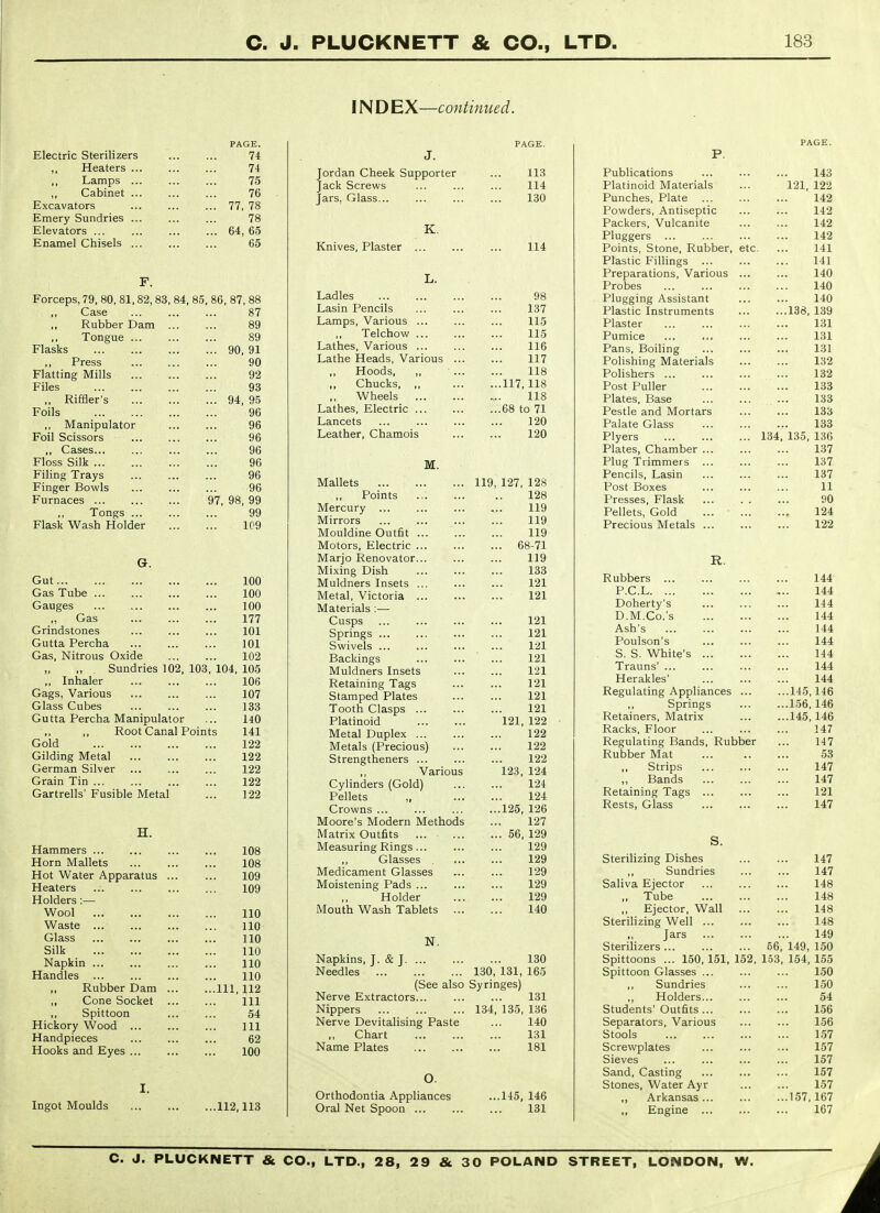 PAGE. Electric Sterilizers 74 J f racdici b ... . It Lamps 10 Cabinet ... 10 Excavators ... . 77 75? / (, to Emery Sundries ... 78 Elevators ... ... d4, do Enamel Ohisels ... . .. ... OQ F. Forceps, 79, 80,81,82, 83, 84, 85, 86, 87, 88 ,, Case 87 ,, Rubber Dam . 89 Tongue ... 89 Flasks 90, 91 ,, Press 90 Flatting Mills 92 Files 93 „ Riffler's 94, 95 Foils 96 ,, Manipulator 96 Foil Scissors 96 ,, Cases... 96 r loss auk ... 96 Filing Xrays Finger Bowls 96 Vunlaces ... nrt f\a n/^ 97, 98, 99 ,, Tongs ... 99 Flask Wash Holder 1C9 G. Gut 100 Gas Tube ... 100 Gauges 100 ,, Gas 177 Grindstones 101 Gutta Percha 101 Gas, Nitrous Oxide 102 Sundries 102, 103, 104, 105 ,, Inhaler 106 Gags, Various 107 Glass Cubes 133 Gutta Percha Manipulat or ... 140 Root Canal Points 141 Gold 122 Gilding Metal 122 German Silver 122 Grain Tin ... 122 Gartrells' Fusible Metal 122 H. Hammers ... 108 Horn Mallets 108 Hot Water Apparatus . 109 Heaters 109 Holders ;— Wool 110 Waste 110 Glass 110 Silk 110 Napkin 110 Handles ... 110 ,, Rubber Dam . ...111,112 ,, Cone Socket 111 ,, Spittoon 54 Hickory Wood ... 111 Handpieces 62 Hooks and Eyes ... 100 I. Ingot Moulds 112,113 INDEX—continued. PAGE. J. 113 Jack Screws 114 ■ Clio. '^JlCLj^.mm ... •>. 130 K. Knives, Plaster 114 L. Ladles 98 Lasin Pencils ... ... 1 Q7 Lot Lamps, Various ... 115 ,, Telchow ... 115 Lathes, Various ... 116 Lathe Heads, Various ... 117 Hoods, ,, 118 Chucks, ,, ...117,118 ,, Wheels 118 Lathes, Electric ... ...68 to 71 Lancets 120 Leather, Chamois ... 120 M. Mallets 119, 127, 128 Points 128 Mercury ... 119 Mirrors 119 Mouldine Outfit ... 119 Motors, Electric ... ... 68-71 Marjo Renovator... 119 Mixing Dish 133 Muldners Insets ... 121 Metal, Victoria 121 Materials :— Cusps 121 Springs ... 121 Swivels ... 121 Backings 121 Muldners Insets 121 Retaining Tags 121 Stamped Plates 121 Tooth Clasps ... 121 Platinoid 121, 122 Metal Duplex 122 Metals (Precious) 122 Strengtheners ... 122 ,, Various 123, 124 Cylinders (Gold) 124 Pellets „ 124 Crowns ... ...125, 126 Moore's Modern Methods 127 Matrix Outfits ... ... 56, 129 Measuring Rings 129 Glasses 129 Medicament Glasses 129 Moistening Pads ... 129 Holder 129 Mouth Wash Tablets ... 140 N. Napkins, J. & J 130 Needles 130, 131, 165 (See also Syringes) Nerve Extractors... ... ... 131 Nippers 134, 135, 136 Nerve Devitalising Paste ... 140 Chart 131 Name Plates 181 O. Orthodontia Appliances ...145, 146 Oral Net Spoon 131 PAGE. P. Publications 143 Platinoid Materials 121, 122 Punches, Plate 142 Powders, Antiseptic 142 Packers, Vulcanite 142 Pluggers ... 142 Points, Stone, Rubber, etc 141 Plastic Fillings ... 141 Preparations, Various ... 140 Probes 140 Plugging Assistant 140 Plastic Instruments ...138, 139 Plaster 131 Pumice 131 Pans, Boiling 131 Polishing Materials 132 Polishers ... 132 Post Puller 133 Plates, Base 133 Pestle and Mortars 133 Palate Glass 133 Plyers 134. 135, 136 Plates, Chamber ... 137 Plug Trimmers ... 137 Pencils, Lasin 137 Post Boxes 11 Presses, Flask 90 Pellets, Gold ... ■ ... 124 Precious Metals 122 R. Rubbers 144 P.C.L 144 Doherty's 144 D.M.Co.'s 144 Ash's 144 Poulson's 144 S. S. White's 144 Trauns' ... 144 Herakles' 144 Regulating Appliances ... ...145,146 Springs ...156,146 Retainers, Matrix ...145,146 Racks, Floor 147 Regulating Bands, Rubber 147 Rubber Mat 53 ,, Strips 147 ,, Bands 147 Retaining Tags ... 121 Rests, Glass 147 S. Sterilizing Dishes 147 ,, Sundries 147 Saliva Ejector 148 ,, Tube 148 ,, Ejector, Wall 148 Sterilizing Well 148 Jars 149 Sterilizers ... 56, 149, 150 Spittoons ... 150, 151, 152, 1.53, 154, 155 Spittoon Glasses ... 150 Sundries 150 ,, Holders... 54 Students' Outfits 156 Separators, Various 156 Stools 157 Screwplates 157 Sieves 157 Sand, Casting 157 Stones, Water Ayr 157 ,, Arkansas... ...157,167 ,, Engine 167