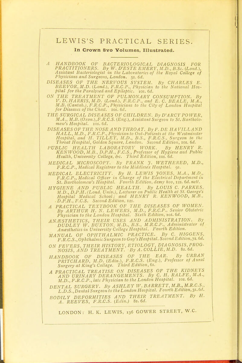 In Crown 8vo Volumes, Illustrated. A HANDBOOK OF BACTERIOLOGICAL DIAGNOSIS FOR PRACTITIONERS. By W. D'ESTE EMERY, M.D., B.Sc. (Loud ), Assistant Bacteriologist in the Laboratories of the Royal College of Physicians and Surgeons, London. 5s. 6d. DISEASES OF THE NERVOUS SYSTEM. By CHARLES E. BEEVOR, M.D. (Loud.), F.R.C.P., Physician to the National Hos- pital for the Paralysed and Epileptic. 10s. 6d. ON THE TREATMENT OF PULMONARY CONSUMPTION. By V. D.HARRIS, M.D. (Land.), F.R.C.P., and E. C. BEALE, M.A., M.B. (Cantab.), F.R.C.P., Physicians to the City of London Hospital for Diseases of the Chest. 10s. 6d. THE SURGICAL DISEASES OF CHILDREN. By D'ARCY POWER, M.A., M.B. (Oxon.),F.R.C.S. (Eng.), Assistant Surgeon to St. Bartholo- mew's Hospital. 10s. 6d. DISEASESOFTHE NOSE AND THROAT. ByF.DE HA VILLAND HALL, M.D., F.R.C.P.,Phvsicianto Out-Patients at the Westminster Hospital, and IT. TILLEY, M.D., B.S., F.R.C.S.. Surgeon to the Throat Hospital, Golden Square, London. Second Edition, 10s. 6d. PUBLIC HEALTH LABORATORY WORK. By HENRY R. KENWOOD, M.B., D.P.H., F.C.S., Professor of Hygiene and Public Health, University College, &c. Third Edition, 10s. 6d. MEDICAL MICROSCOPY. By FRANK J. WETHERED, M.D., F.R.C.P., Medical Registrar to the Middlesex Hospital, gs. MEDICAL ELECTRICITY. By H. LEWIS JONES, M.A., M.D,, F.R.C.P., Medical Officer in Charge of the Electrical Department in St. Bartholomew's Hospital. Fourth Edition, demy Svo, 12s. 6d.nett. HYGIENE AND PUBLIC HEALTH. By LOUIS C. PARKBS, M.D., D.P.H.fLond. Univ.), Lecturer on Public Health at St. George's Hospital Medical School; and HENRY R. KENWOOD, M.B., ■ D.P.H., F.C.S. Second Edition, 12s. A PRACTICAL TEXTBOOK OF THE DISEASES OF WOMEN. By ARTHUR H. N. LEWERS, M.D., F.R.C.P., Senior Obstetric Physician to the London Hospital. Sixth Edition, 10s. 6d. AN/ESTHETICS, THEIR USES AND ADMINISTRATION. By DUDLEY W. BUXTON, M.D., B.S., M.R.C.P., Administrator of Anesthetics in University College Hospital. Fourth Edition. MANUAL OF OPHTHALMIC PRACTICE. By C. HIGGENS, F.R.C.S.,Ophthalmic Surgeon to Guy's Hospital. Second Edition, ys. 6d. ON FEVERS, THEIR HISTORY, ETIOLOGY, DIAGNOSIS, PROG- NOSIS, AND TREATMENT. By A. COLLIE, M.D. 8s. 6rf. HANDBOOK OF DISEASES OF THE EAR. By URBAN PRITCHARD, M.D. (Edin.), F.R.C.S. (Eng.), Professor of Aural Surgery at King's College. Third Edition, 6s. A PRACTICAL TREATISE ON DISEASES OF THE KIDNEYS AND URINARY DERANGEMENTS. By C. H. RALFE, M.A.. M.D., F.R.C.P., late Physician to the London Hospital. 10s. 6d. DENTAL SURGERY. By ASHLEY W. BARRETT, M.B., M.R.C.S L.D.S., Dental Surgeon to the London Hospital. Fourth Edition, 3s. 6d. BODILY DEFORMITIES AND THEIR TREATMENT. By H. A. REEVES, F.R.C.S. (Edin.) 8s. 6d. LONDON: H. K. LEWIS, 136 GOWER STREET, W.C.