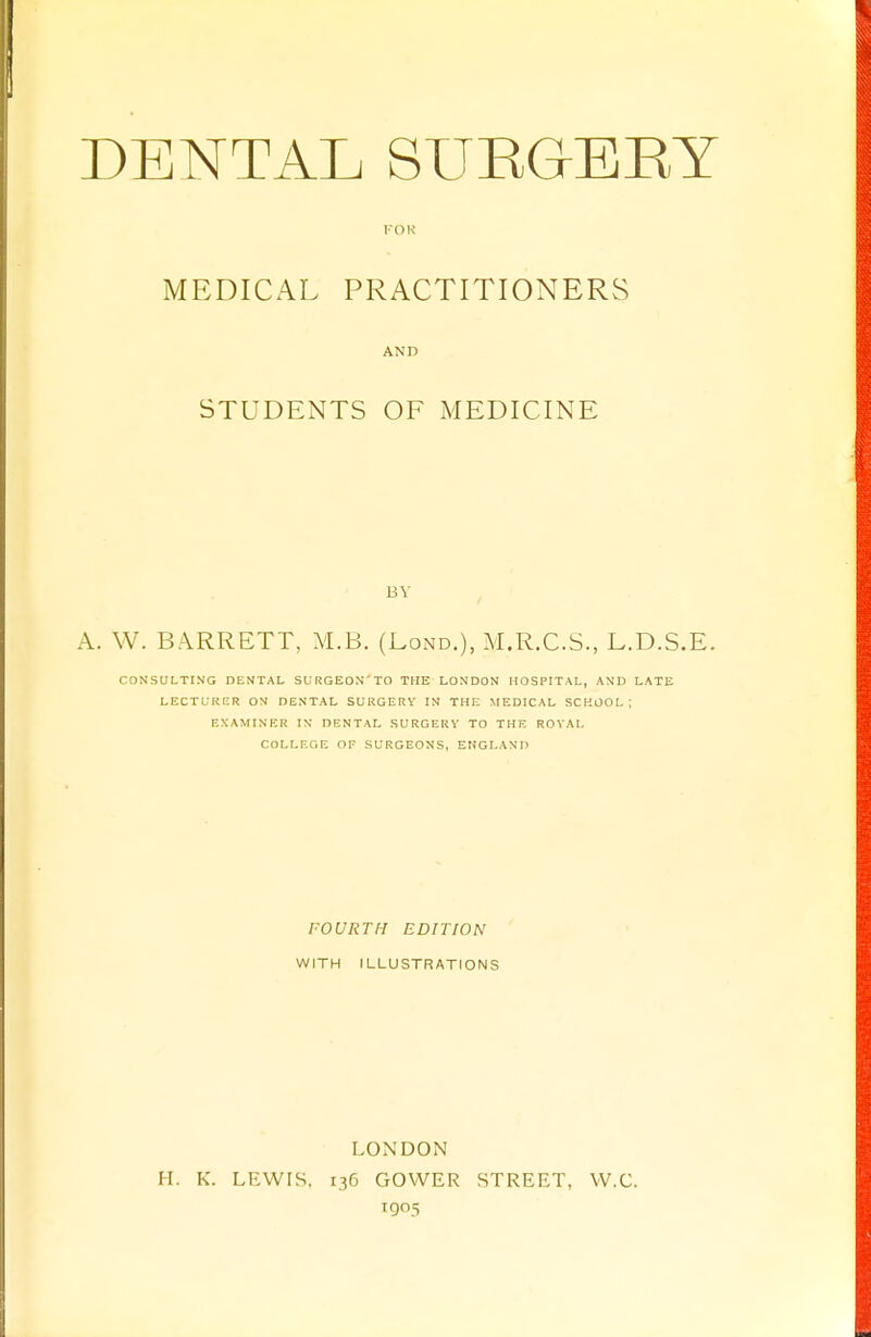 FOR MEDICAL PRACTITIONERS AND STUDENTS OF MEDICINE A. W. BARRETT, M.B. (Lond.), M.R.C.S., L.D.S.E. CONSULTING DENTAL SURGEON'TO THE LONDON HOSPITAL, AND LATE LECTURER ON DENTAL SURGERY IN THE MEDICAL SCHOOL ; EXAMINER IN DENTAL SURGERY TO THE ROYAL COLLEGE OF SURGEONS, ENGLAND FOURTH EDITION WITH ILLUSTRATIONS LONDON H. K. LEWIS. 136 GOWER STREET, W.C. 1905