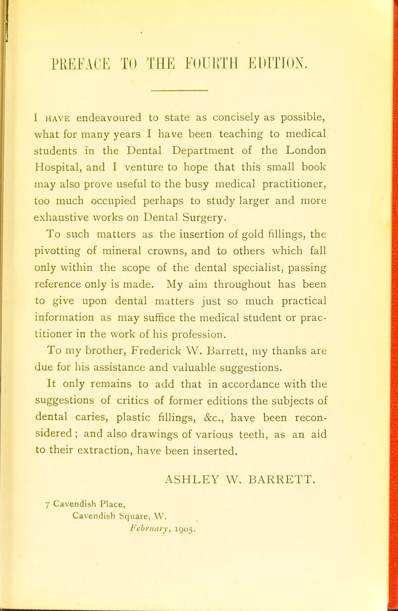 PREFACE TO THE FOURTH EDITION. 1 have endeavoured to state as concisely as possible, what for many years I have been teaching to medical students in the Dental Department of the London Hospital, and I venture to hope that this small book may also prove useful to the busy medical practitioner, too much occupied perhaps to study larger and more exhaustive works on Dental Surgery. To such matters as the insertion of gold fillings, the pivotting of mineral crowns, and to others which fall only within the scope of the dental specialist, passing reference only is made. My aim throughout has been to give upon dental matters just so much practical information as may suffice the medical student or prac- titioner in the work of his profession. To my brother, Frederick W. Barrett, my thanks are due for his assistance and valuable suggestions. It only remains to add that in accordance with the suggestions of critics of former editions the subjects of dental caries, plastic fillings, &c, have been recon- sidered ; and also drawings of various teeth, as an aid to their extraction, have been inserted. ASHLEY W. BARRETT. 7 Cavendish Place, Cavendish Square, W. February, 1905.