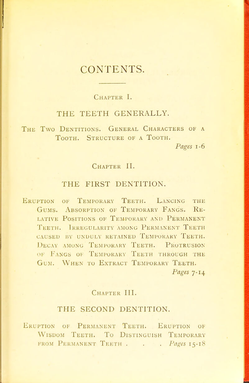 CONTENTS. Chapter I. THE TEETH GENERALLY. he Two Dentitions. General Characters of a Tooth. Structure of a Tooth. Pages 1-6 Chapter II. THE FIRST DENTITION. ruption of Temporary Teeth. Lancing the Gums. Absorption of Temporary Fangs. Re- lative Positions of Temporary and Permanent Teeth. Irregularity among Permanent Teeth caused by undulv retained temporary teeth. Decay among Temporary Teeth. Protrusion of Fangs of Temporary Teeth through the Gum. When to Extract Temporary Teeth. Pages 7-14 Chapter III. THE SECOND DENTITION. ruption of Permanent Teeth. Eruption of Wisdom Teeth. To Distinguish Temporary from Permanent Teeth . . . Pages 15-18