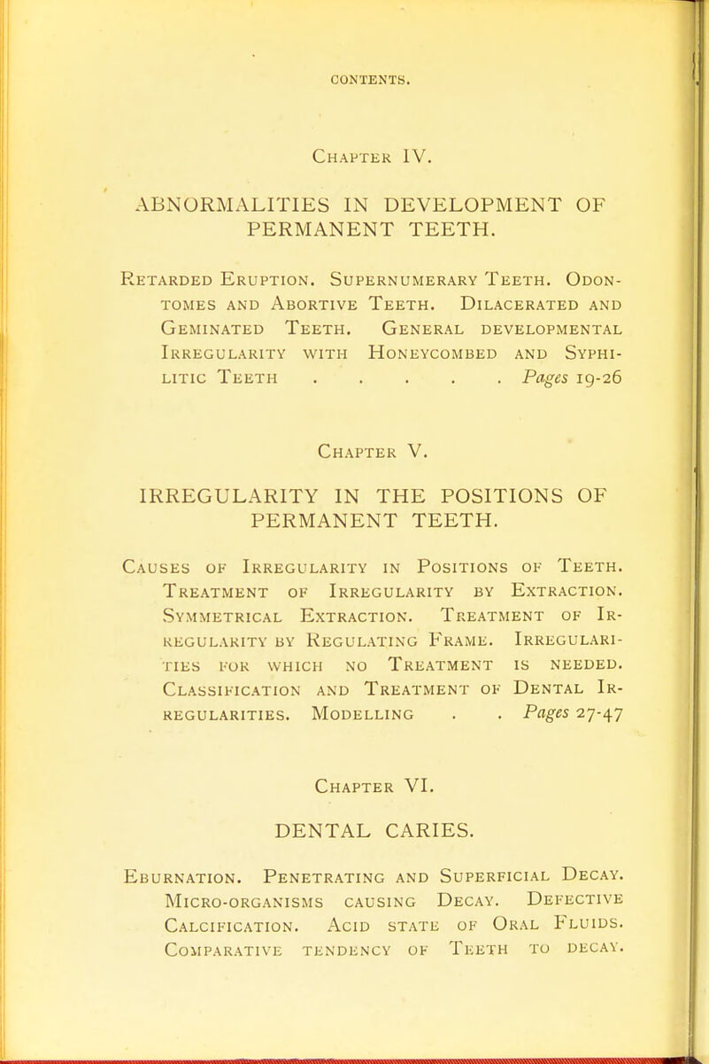 Chapter IV. ABNORMALITIES IN DEVELOPMENT OF PERMANENT TEETH. Retarded Eruption. Supernumerary Teeth. Odon- tomes and Abortive Teeth. Dilacerated and Geminated Teeth. General developmental Irregularity with Honeycombed and Syphi- litic Teeth ..... Pages 19-26 Chapter V. IRREGULARITY IN THE POSITIONS OF PERMANENT TEETH. Causes of Irregularity in Positions of Teeth. Treatment of Irregularity by Extraction. Symmetrical Extraction. Treatment of Ir- regularity by Regulating Frame. Irregulari- ties for which no Treatment is needed. Classification and Treatment of Dental Ir- regularities. Modelling . . Pages 27-47 Chapter VI. DENTAL CARIES. Eburnation. Penetrating and Superficial Decay. Micro-organisms causing Decay. Defective Calcification. Acid state of Oral Fluids. Comparative tendency of Teeth to decay.
