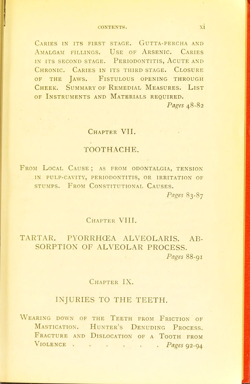 Caries in its first stage. Gutta-percha and Amalgam fillings. Use of Arsenic. Caries in its second stage. periodontitis, acute and Chronic. Caries in its third stage. Closure of the Jaws. Fistulous opening through Cheek. Summary of Remedial Measures. List of Instruments and Materials required. Pages 48-82 Chapter VII. TOOTHACHE. From Local Cause ; as from odontalgia, tension in pulp-cavity, periodontitis, or irritation of stumps. From Constitutional Causes. Pages 83-87 Chapter VIII. TARTAR. PYORRHOEA ALVEOLARIS. AB- SORPTION OF ALVEOLAR PROCESS. Pages 88-g 1 Chapter IX. INJURIES TO THE TEETH. Wearing down of the Teeth from Friction of Mastication. Hunter's Denuding Process. Fracture and Dislocation of a Tooth from Violence Pages 92-94