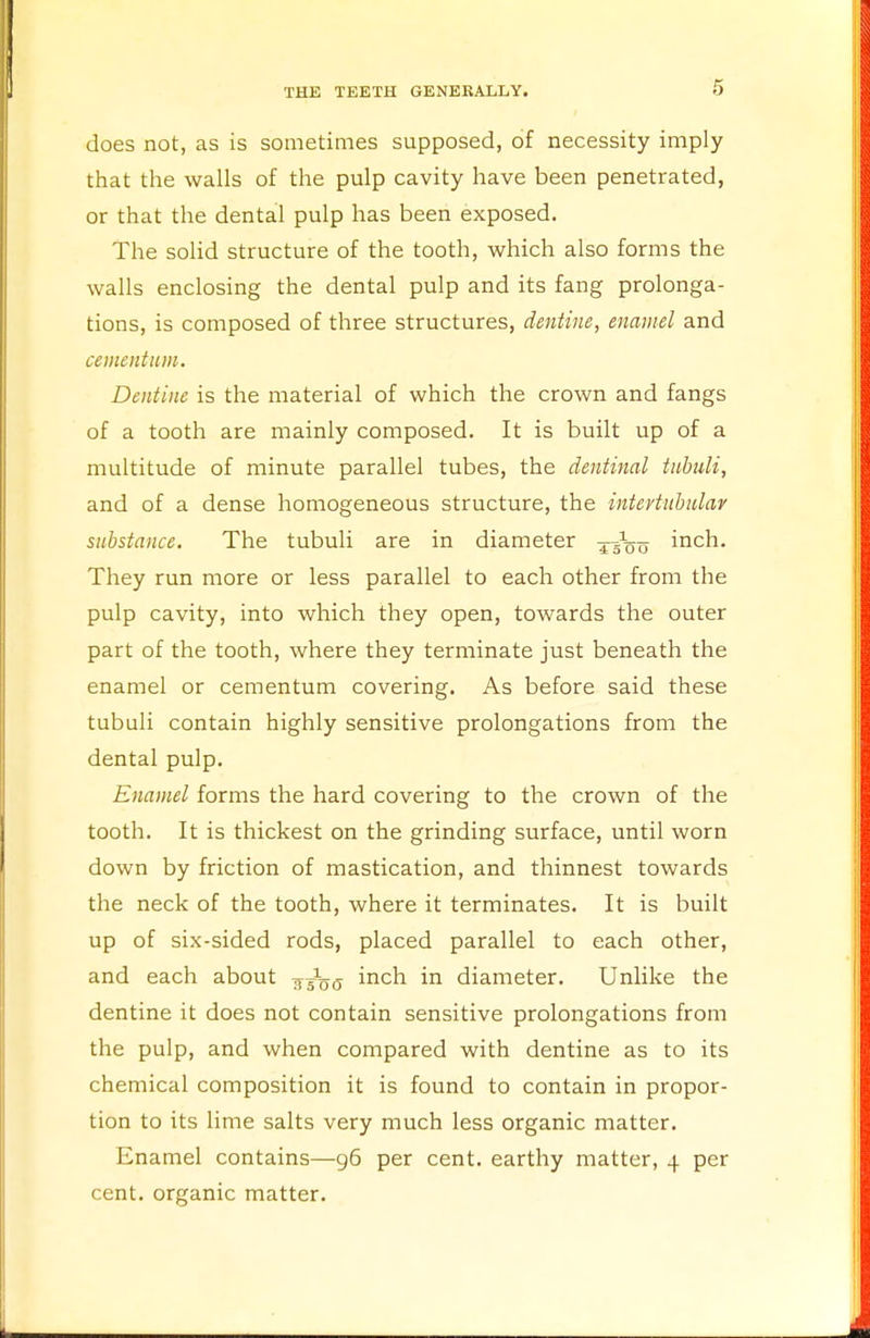 does not, as is sometimes supposed, of necessity imply that the walls of the pulp cavity have been penetrated, or that the dental pulp has been exposed. The solid structure of the tooth, which also forms the walls enclosing the dental pulp and its fang prolonga- tions, is composed of three structures, dentine, enamel and ccmentum. Dentine is the material of which the crown and fangs of a tooth are mainly composed. It is built up of a multitude of minute parallel tubes, the dentinal tubuli, and of a dense homogeneous structure, the intevtubular substance. The tubuli are in diameter ^oo inch. They run more or less parallel to each other from the pulp cavity, into which they open, towards the outer part of the tooth, where they terminate just beneath the enamel or cementum covering. As before said these tubuli contain highly sensitive prolongations from the dental pulp. Enamel forms the hard covering to the crown of the tooth. It is thickest on the grinding surface, until worn down by friction of mastication, and thinnest towards the neck of the tooth, where it terminates. It is built up of six-sided rods, placed parallel to each other, and each about jJgj inch in diameter. Unlike the dentine it does not contain sensitive prolongations from the pulp, and when compared with dentine as to its chemical composition it is found to contain in propor- tion to its lime salts very much less organic matter. Enamel contains—96 per cent, earthy matter, 4 per cent, organic matter.