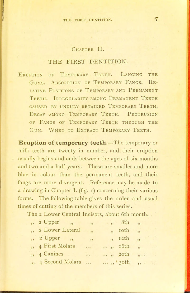 Chapter II. THE FIRST DENTITION. Eruption of Temporary Teeth. Lancing the Gums. Absorption of Temporary Fangs. Re- lative Positions of Temporary and Permanent Teeth. Irregularity among Permanent Teeth caused by unduly retained temporary teeth. Decay among Temporary Teeth. Protrusion of Fangs of Temporary Teeth through the Gum. When to Extract Temporary Teeth. Eruption of temporary teeth.—The temporary or milk teeth are twenty in number, and their eruption usually begins and ends between the ages of six months and two and a half years. These are smaller and more blue in colour than the permanent teeth, and their fangs are more divergent. Reference may be made to a drawing in Chapter I. (fig. i) concerning their various forms. The following table gives the order and usual times of cutting of the members of this series. The 2 Lower Central Incisors, about 6th month. 2 Upper ,, 2 Lower Lateral 2 Upper 4 First Molars 4 Canines 4 Second Molars 8th ioth 12th 16th 20th ' 3°th