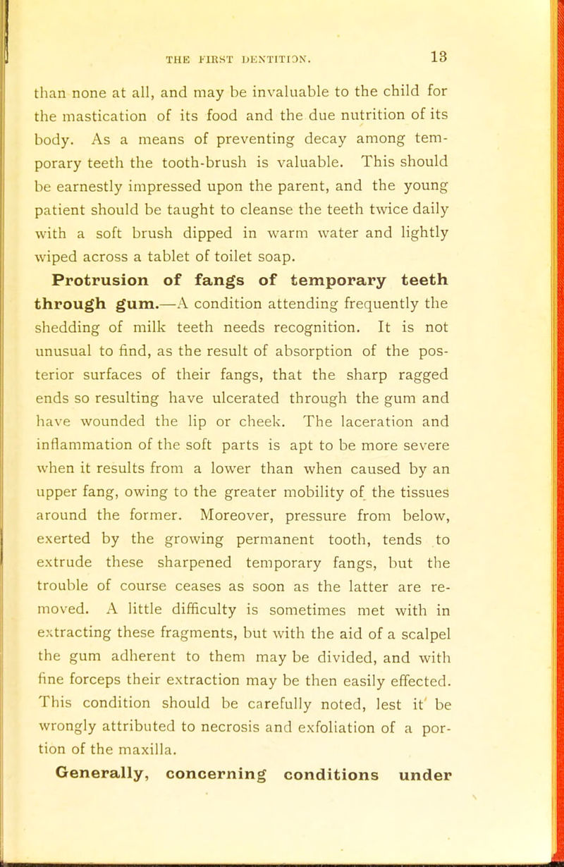 than none at all, and may be invaluable to the child for the mastication of its food and the due nutrition of its body. As a means of preventing decay among tem- porary teeth the tooth-brush is valuable. This should be earnestly impressed upon the parent, and the young patient should be taught to cleanse the teeth twice daily with a soft brush dipped in warm water and lightly wiped across a tablet of toilet soap. Protrusion of fangs of temporary teeth through gum.—A condition attending frequently the shedding of milk teeth needs recognition. It is not unusual to find, as the result of absorption of the pos- terior surfaces of their fangs, that the sharp ragged ends so resulting have ulcerated through the gum and have wounded the lip or cheek. The laceration and inflammation of the soft parts is apt to be more severe when it results from a lower than when caused by an upper fang, owing to the greater mobility of the tissues around the former. Moreover, pressure from below, exerted by the growing permanent tooth, tends to extrude these sharpened temporary fangs, but the trouble of course ceases as soon as the latter are re- moved. A little difficulty is sometimes met with in extracting these fragments, but with the aid of a scalpel the gum adherent to them may be divided, and with fine forceps their extraction may be then easily effected. This condition should be carefully noted, lest it be wrongly attributed to necrosis and exfoliation of a por- tion of the maxilla. Generally, concerning conditions under