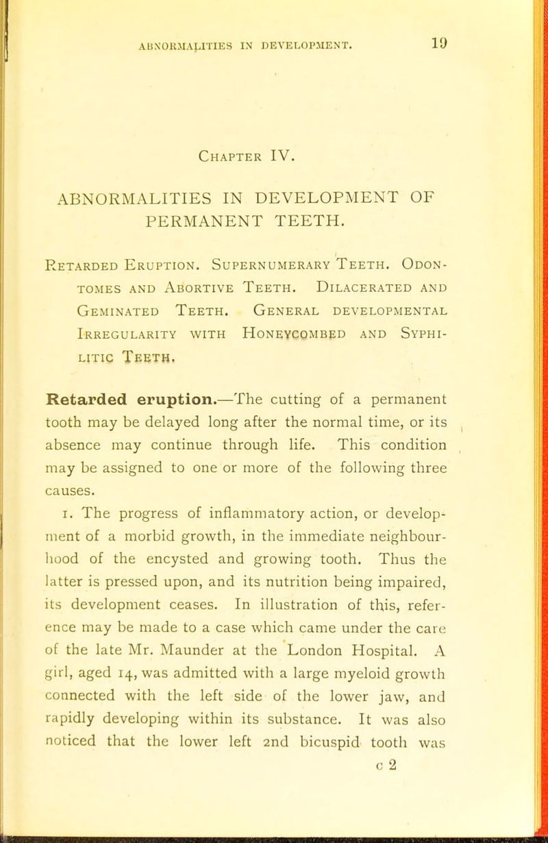 Chapter IV. ABNORMALITIES IN DEVELOPMENT OF PERMANENT TEETH. Retarded Eruption. Supernumerary Teeth. Odon- tomes and Abortive Teeth. Dilacerated and Geminated Teeth. General developmental Irregularity with Honeycombed and Syphi- litic Teeth. Retarded eruption.—The cutting of a permanent tooth may be delayed long after the normal time, or its absence may continue through life. This condition may be assigned to one or more of the following three causes. i. The progress of inflammatory action, or develop- ment of a morbid growth, in the immediate neighbour- hood of the encysted and growing tooth. Thus the latter is pressed upon, and its nutrition being impaired, its development ceases. In illustration of this, refer- ence may be made to a case which came under the care of the late Mr. Maunder at the London Hospital. A girl, aged 14, was admitted with a large myeloid growth connected with the left side of the lower jaw, and rapidly developing within its substance. It was also noticed that the lower left 2nd bicuspid tooth was 0 2