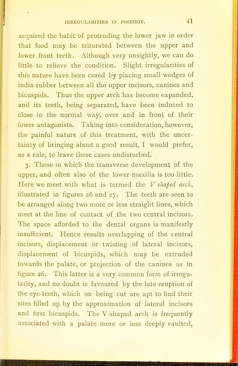 acquired the habit of protruding the lower jaw in order that food may be triturated between the upper and lower front teeth. Although very unsightly, we can do little to relieve the condition. Slight irregularities of this nature have been cured by placing small wedges of india-rubber between all the upper incisors, canines and bicuspids. Thus the upper arch has become expanded, and its teeth, being separated, have been induced to close in the normal way, over and in front of their lower antagonists. Taking into consideration, however, the painful nature of this treatment, with the uncer- tainty of bringing about a good result, I would prefer, as a rule, to leave these cases undisturbed. 3. Those in which the transverse development of the upper, and often also of the lower maxilla is too little. Here we meet with what is termed the V shaped arch, illustrated in figures 26 and 27. The teeth are seen to be arranged along two more or less straight lines, which meet at the line of contact of the two central incisors. The space afforded to the dental organs is manifestly insufficient. Hence results overlapping of the central incisors, displacement or twisting of lateral incisors, displacement of bicuspids, which may be extruded towards the palate, or projection of the canines as in figure 26. This latter is a very common form of irregu- larity, and no doubt is favoured by the late eruption of the eye-teeth, which on being cut are apt to find their sites filled up by the approximation of lateral incisors and first bicuspids. The V-shaped arch is frequently associated with a palate more or less deeply vaulted,