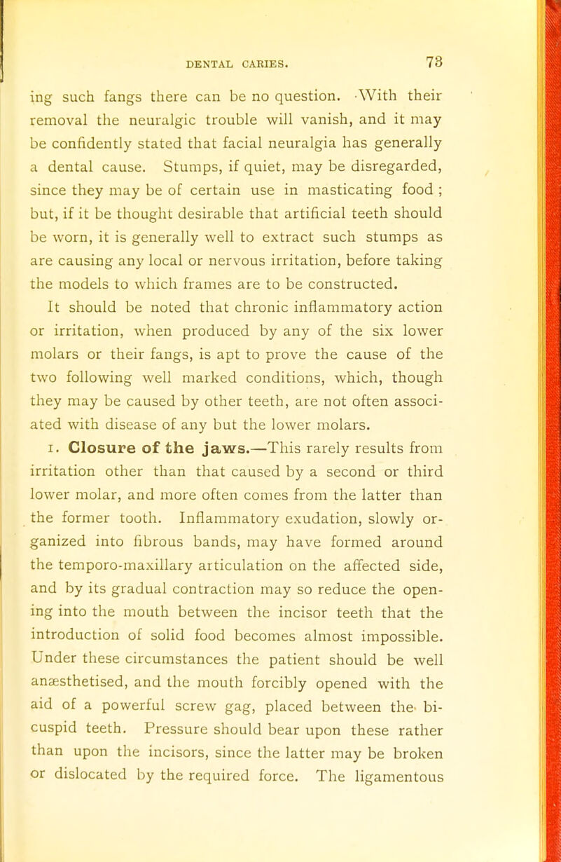 ing such fangs there can be no question. With their removal the neuralgic trouble will vanish, and it may be confidently stated that facial neuralgia has generally a dental cause. Stumps, if quiet, may be disregarded, since they may be of certain use in masticating food ; but, if it be thought desirable that artificial teeth should be worn, it is generally well to extract such stumps as are causing any local or nervous irritation, before taking the models to which frames are to be constructed. It should be noted that chronic inflammatory action or irritation, when produced by any of the six lower molars or their fangs, is apt to prove the cause of the two following well marked conditions, which, though they may be caused by other teeth, are not often associ- ated with disease of any but the lower molars. i. Closure of the jaws.—This rarely results from irritation other than that caused by a second or third lower molar, and more often comes from the latter than the former tooth. Inflammatory exudation, slowly or- ganized into fibrous bands, may have formed around the temporo-maxillary articulation on the affected side, and by its gradual contraction may so reduce the open- ing into the mouth between the incisor teeth that the introduction of solid food becomes almost impossible. Under these circumstances the patient should be well anaesthetised, and the mouth forcibly opened with the aid of a powerful screw gag, placed between the- bi- cuspid teeth. Pressure should bear upon these rather than upon the incisors, since the latter may be broken or dislocated by the required force. The ligamentous