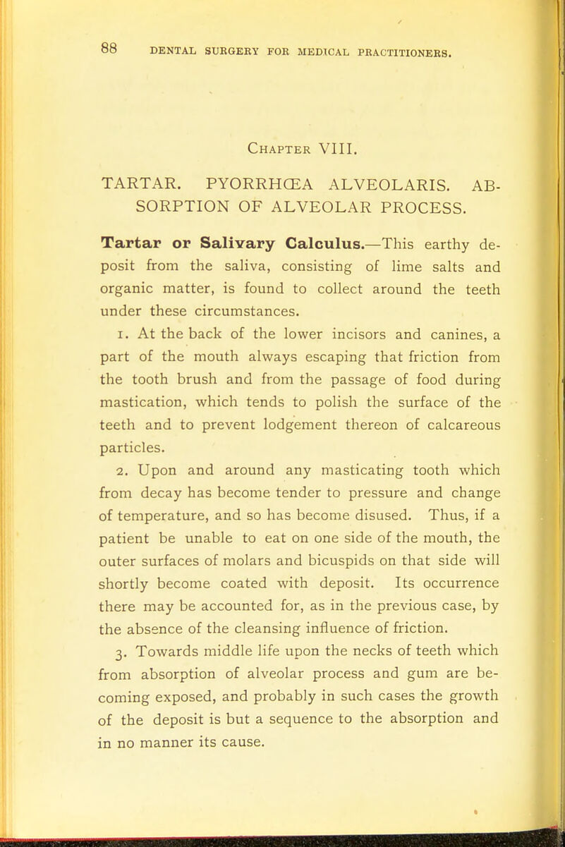 Chapter VIII. TARTAR. PYORRHOEA ALVEOLARIS. AB- SORPTION OF ALVEOLAR PROCESS. Tartar or Salivary Calculus.—This earthy de- posit from the saliva, consisting of lime salts and organic matter, is found to collect around the teeth under these circumstances. 1. At the back of the lower incisors and canines, a part of the mouth always escaping that friction from the tooth brush and from the passage of food during mastication, which tends to polish the surface of the teeth and to prevent lodgement thereon of calcareous particles. 2. Upon and around any masticating tooth which from decay has become tender to pressure and change of temperature, and so has become disused. Thus, if a patient be unable to eat on one side of the mouth, the outer surfaces of molars and bicuspids on that side will shortly become coated with deposit. Its occurrence there may be accounted for, as in the previous case, by the absence of the cleansing influence of friction. 3. Towards middle life upon the necks of teeth which from absorption of alveolar process and gum are be- coming exposed, and probably in such cases the growth of the deposit is but a sequence to the absorption and in no manner its cause.