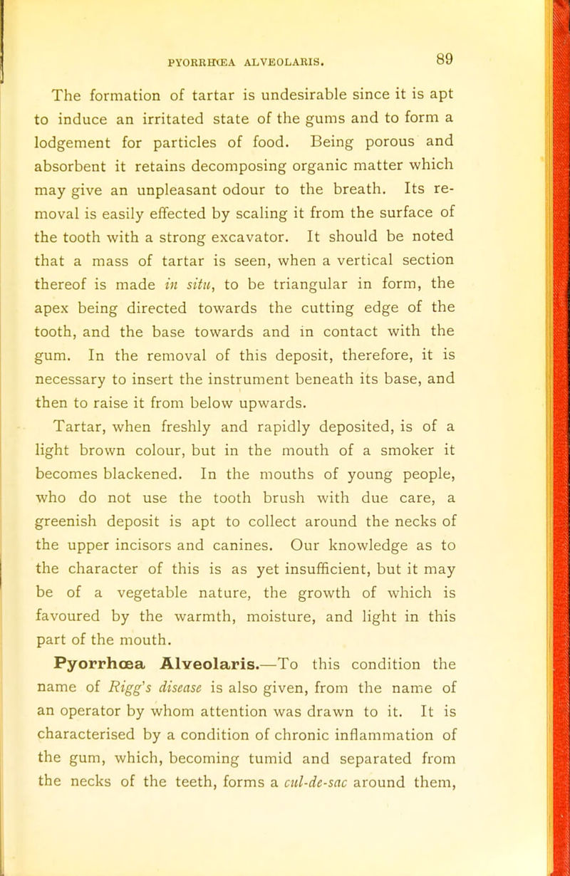 The formation of tartar is undesirable since it is apt to induce an irritated state of the gums and to form a lodgement for particles of food. Being porous and absorbent it retains decomposing organic matter which may give an unpleasant odour to the breath. Its re- moval is easily effected by scaling it from the surface of the tooth with a strong excavator. It should be noted that a mass of tartar is seen, when a vertical section thereof is made in situ, to be triangular in form, the apex being directed towards the cutting edge of the tooth, and the base towards and in contact with the gum. In the removal of this deposit, therefore, it is necessary to insert the instrument beneath its base, and then to raise it from below upwards. Tartar, when freshly and rapidly deposited, is of a light brown colour, but in the mouth of a smoker it becomes blackened. In the mouths of young people, who do not use the tooth brush with due care, a greenish deposit is apt to collect around the necks of the upper incisors and canines. Our knowledge as to the character of this is as yet insufficient, but it may be of a vegetable nature, the growth of which is favoured by the warmth, moisture, and light in this part of the mouth. Pyorrhoea Alveolaris.—To this condition the name of Rigg's disease is also given, from the name of an operator by whom attention was drawn to it. It is characterised by a condition of chronic inflammation of the gum, which, becoming tumid and separated from the necks of the teeth, forms a cul-de-sac around them,