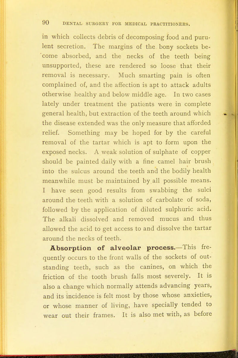 in which collects debris of decomposing food and puru- lent secretion. The margins of the bony sockets be- come absorbed, and the necks of the teeth being unsupported, these are rendered so loose that their removal is necessary. Much smarting pain is often complained of, and the affection is apt to attack adults otherwise healthy and below middle age. In two cases lately under treatment the patients were in complete general health, but extraction of the teeth around which the disease extended was the only measure that afforded relief. Something may be hoped for by the careful removal of the tartar which is apt to form upon the exposed necks. A weak solution of sulphate of copper should be painted daily with a fine camel hair brush into the sulcus around the teeth and the bodily health meanwhile must be maintained by all possible means. I have seen good results from swabbing the sulci around the teeth with a solution of carbolate of soda, followed by the application of diluted sulphuric acid. The alkali dissolved and removed mucus and thus allowed the acid to get access to and dissolve the tartar around the necks of teeth. Absorption of alveolar process.—This fre- quently occurs to the front walls of the sockets of out- standing teeth, such as the canines, on which the friction of the tooth brush falls most severely. It is also a change which normally attends advancing years, and its incidence is felt most by those whose anxieties, or whose manner of living, have specially tended to wear out their frames. It is also met with, as before