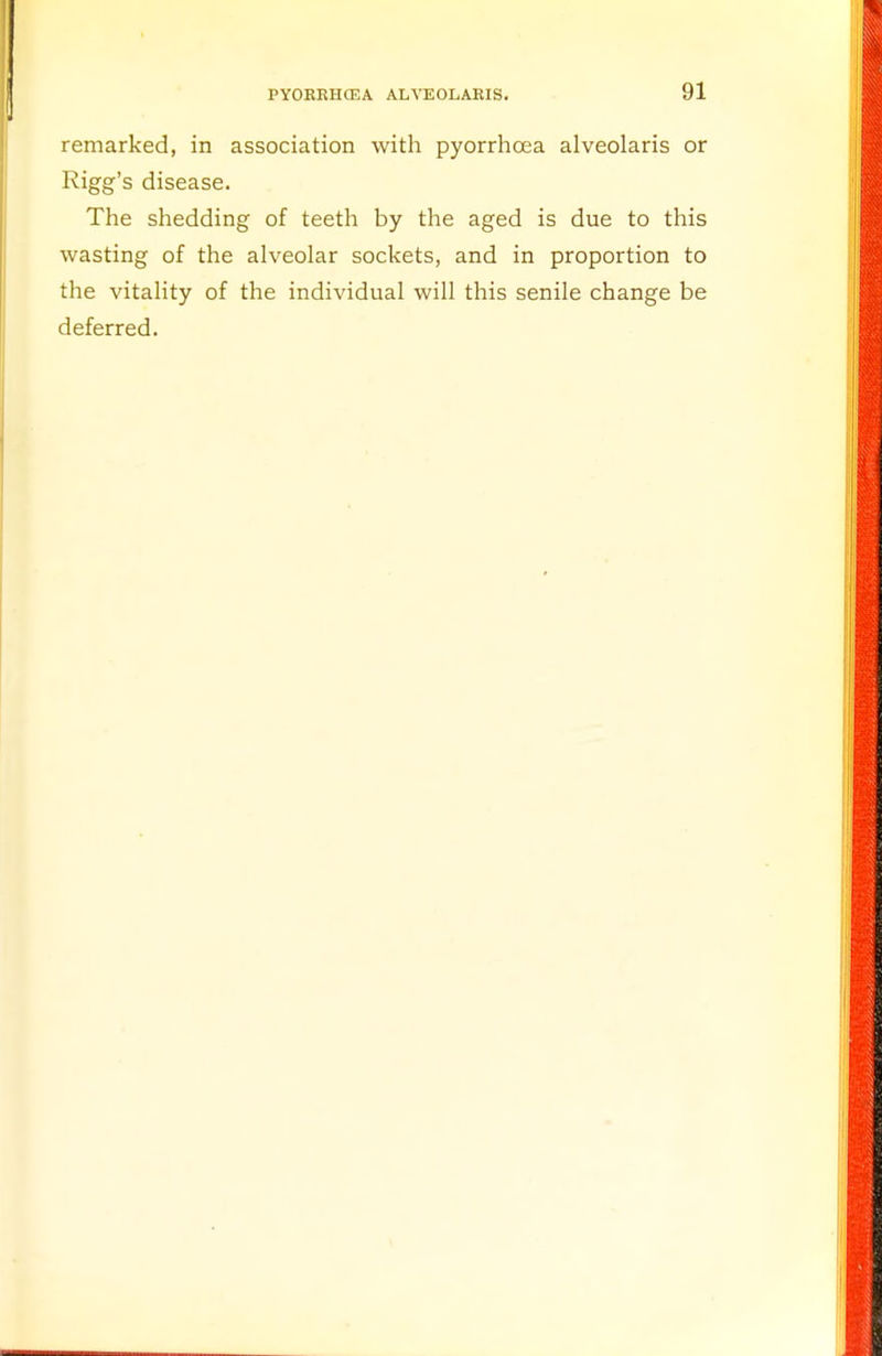 remarked, in association with pyorrhoea alveolaris or Rigg's disease. The shedding of teeth by the aged is due to this wasting of the alveolar sockets, and in proportion to the vitality of the individual will this senile change be deferred.