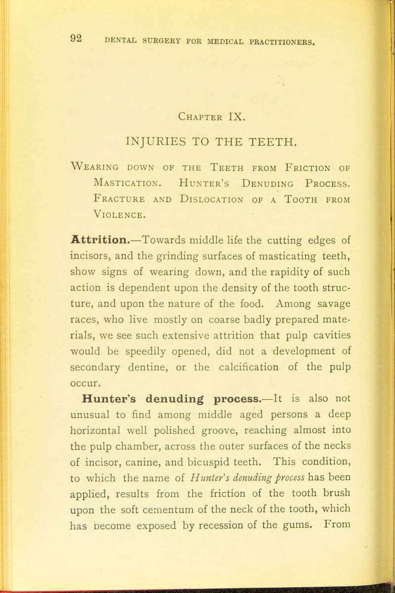 Chapter IX. INJURIES TO THE TEETH. Wea RING DOWN OF THE TEETH FROM FRICTION OF Mastication. Hunter's Denuding Process. Fracture and Dislocation of a Tooth from Violence. Attrition.—Towards middle life the cutting edges of incisors, and the grinding surfaces of masticating teeth, show signs of wearing down, and the rapidity of such action is dependent upon the density of the tooth struc- ture, and upon the nature of the food. Among savage races, who live mostly on coarse badly prepared mate- rials, we see such extensive attrition that pulp cavities would be speedily opened, did not a development of secondary dentine, or the calcification of the pulp occur. Hunter's denuding process.—It is also not unusual to find among middle aged persons a deep horizontal well polished groove, reaching almost into the pulp chamber, across the outer surfaces of the necks of incisor, canine, and bicuspid teeth. This condition, to which the name of Hunter's denuding process has been applied, results from the friction of the tooth brush upon the soft cementum of the neck of the tooth, which has become exposed by recession of the gums. From