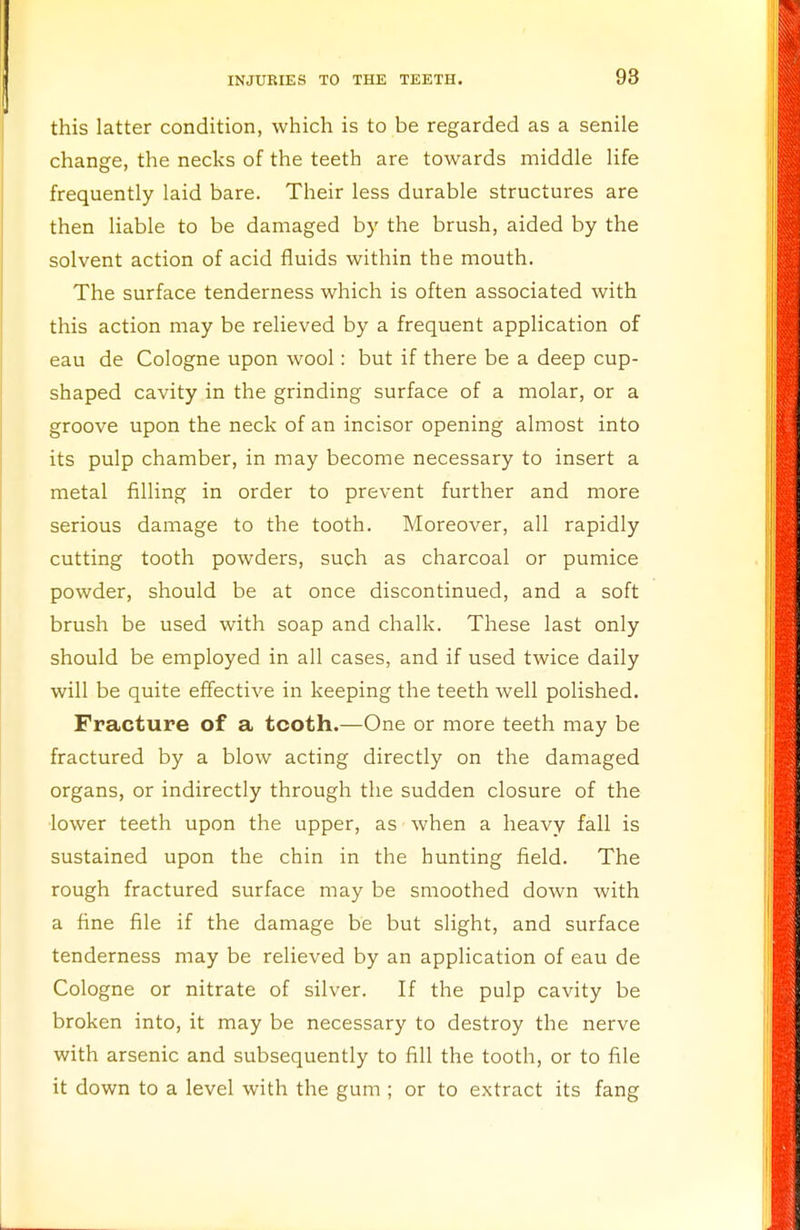 this latter condition, which is to be regarded as a senile change, the necks of the teeth are towards middle life frequently laid bare. Their less durable structures are then liable to be damaged by the brush, aided by the solvent action of acid fluids within the mouth. The surface tenderness which is often associated with this action may be relieved by a frequent application of eau de Cologne upon wool: but if there be a deep cup- shaped cavity in the grinding surface of a molar, or a groove upon the neck of an incisor opening almost into its pulp chamber, in may become necessary to insert a metal filling in order to prevent further and more serious damage to the tooth. Moreover, all rapidly cutting tooth powders, such as charcoal or pumice powder, should be at once discontinued, and a soft brush be used with soap and chalk. These last only should be employed in all cases, and if used twice daily will be quite effective in keeping the teeth well polished. Fracture of a tcoth.—One or more teeth may be fractured by a blow acting directly on the damaged organs, or indirectly through the sudden closure of the lower teeth upon the upper, as when a heavy fall is sustained upon the chin in the hunting field. The rough fractured surface may be smoothed down Avith a fine file if the damage be but slight, and surface tenderness may be relieved by an application of eau de Cologne or nitrate of silver. If the pulp cavity be broken into, it may be necessary to destroy the nerve with arsenic and subsequently to fill the tooth, or to file it down to a level with the gum ; or to extract its fang
