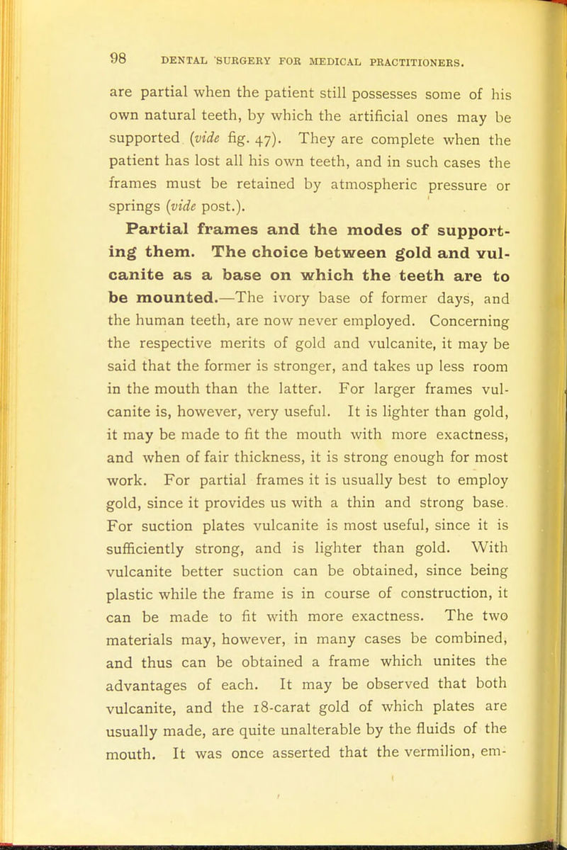 are partial when the patient still possesses some of his own natural teeth, by which the artificial ones may be supported (vide fig. 47). They are complete when the patient has lost all his own teeth, and in such cases the frames must be retained by atmospheric pressure or springs (vide post.). Partial frames and the modes of support- ing them. The choice between gold and vul- canite as a base on which the teeth are to be mounted.—The ivory base of former days, and the human teeth, are now never employed. Concerning the respective merits of gold and vulcanite, it may be said that the former is stronger, and takes up less room in the mouth than the latter. For larger frames vul- canite is, however, very useful. It is lighter than gold, it may be made to fit the mouth with more exactness, and when of fair thickness, it is strong enough for most work. For partial frames it is usually best to employ gold, since it provides us with a thin and strong base. For suction plates vulcanite is most useful, since it is sufficiently strong, and is lighter than gold. With vulcanite better suction can be obtained, since being plastic while the frame is in course of construction, it can be made to fit with more exactness. The two materials may, however, in many cases be combined, and thus can be obtained a frame which unites the advantages of each. It may be observed that both vulcanite, and the 18-carat gold of which plates are usually made, are quite unalterable by the fluids of the mouth. It was once asserted that the vermilion, em-