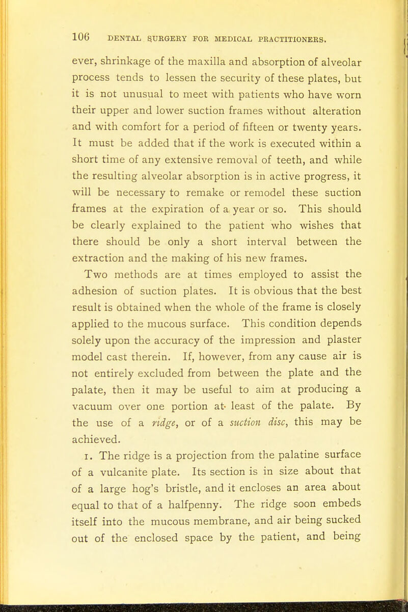 ever, shrinkage of the maxilla and absorption of alveolar process tends to lessen the security of these plates, but it is not unusual to meet with patients who have worn their upper and lower suction frames without alteration and with comfort for a period of fifteen or twenty years. It must be added that if the work is executed within a short time of any extensive removal of teeth, and while the resulting alveolar absorption is in active progress, it will be necessary to remake or remodel these suction frames at the expiration of a year or so. This should be clearly explained to the patient who wishes that there should be only a short interval between the extraction and the making of his new frames. Two methods are at times employed to assist the adhesion of suction plates. It is obvious that the best result is obtained when the whole of the frame is closely applied to the mucous surface. This condition depends solely upon the accuracy of the impression and plaster model cast therein. If, however, from any cause air is not entirely excluded from between the plate and the palate, then it may be useful to aim at producing a vacuum over one portion at- least of the palate. By the use of a ridge, or of a suction disc, this may be achieved. i. The ridge is a projection from the palatine surface of a vulcanite plate. Its section is in size about that of a large hog's bristle, and it encloses an area about equal to that of a halfpenny. The ridge soon embeds itself into the mucous membrane, and air being sucked out of the enclosed space by the patient, and being