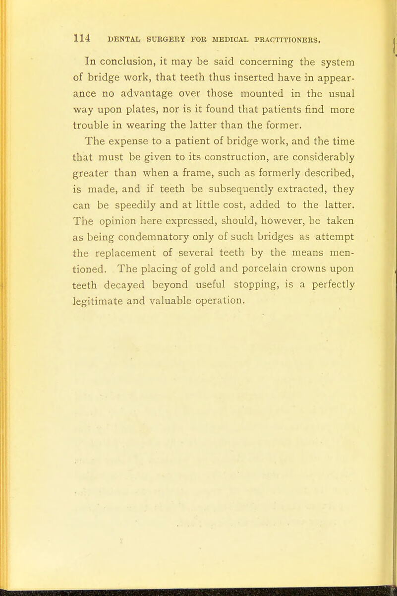 In conclusion, it may be said concerning the system of bridge work, that teeth thus inserted have in appear- ance no advantage over those mounted in the usual way upon plates, nor is it found that patients find more trouble in wearing the latter than the former. The expense to a patient of bridge work, and the time that must be given to its construction, are considerably greater than when a frame, such as formerly described, is made, and if teeth be subsequently extracted, they can be speedily and at little cost, added to the latter. The opinion here expressed, should, however, be taken as being condemnatory only of such bridges as attempt the replacement of several teeth by the means men- tioned. The placing of gold and porcelain crowns upon teeth decayed beyond useful stopping, is a perfectly legitimate and valuable operation.
