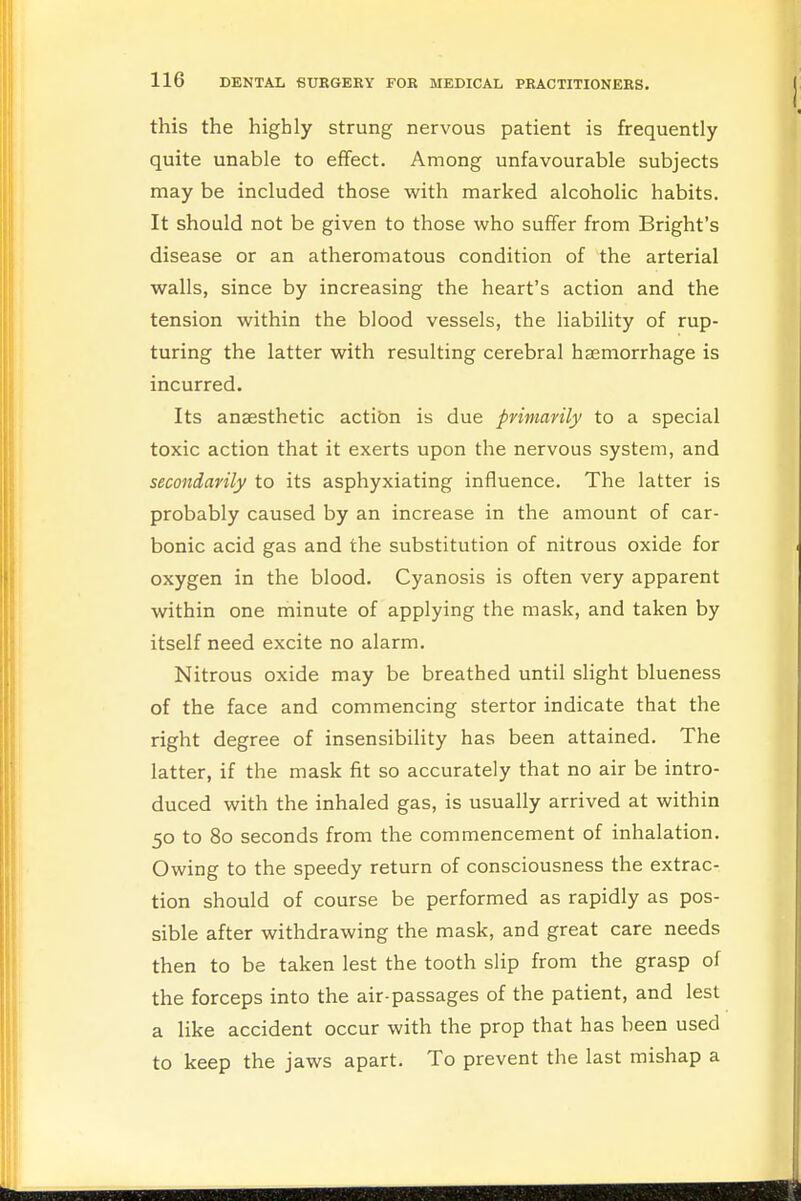 this the highly strung nervous patient is frequently quite unable to effect. Among unfavourable subjects may be included those with marked alcoholic habits. It should not be given to those who suffer from Bright's disease or an atheromatous condition of the arterial walls, since by increasing the heart's action and the tension within the blood vessels, the liability of rup- turing the latter with resulting cerebral haemorrhage is incurred. Its anaesthetic action is due primarily to a special toxic action that it exerts upon the nervous system, and secondarily to its asphyxiating influence. The latter is probably caused by an increase in the amount of car- bonic acid gas and the substitution of nitrous oxide for oxygen in the blood. Cyanosis is often very apparent within one minute of applying the mask, and taken by itself need excite no alarm. Nitrous oxide may be breathed until slight blueness of the face and commencing stertor indicate that the right degree of insensibility has been attained. The latter, if the mask fit so accurately that no air be intro- duced with the inhaled gas, is usually arrived at within 50 to 80 seconds from the commencement of inhalation. Owing to the speedy return of consciousness the extrac- tion should of course be performed as rapidly as pos- sible after withdrawing the mask, and great care needs then to be taken lest the tooth slip from the grasp of the forceps into the air-passages of the patient, and lest a like accident occur with the prop that has been used to keep the jaws apart. To prevent the last mishap a