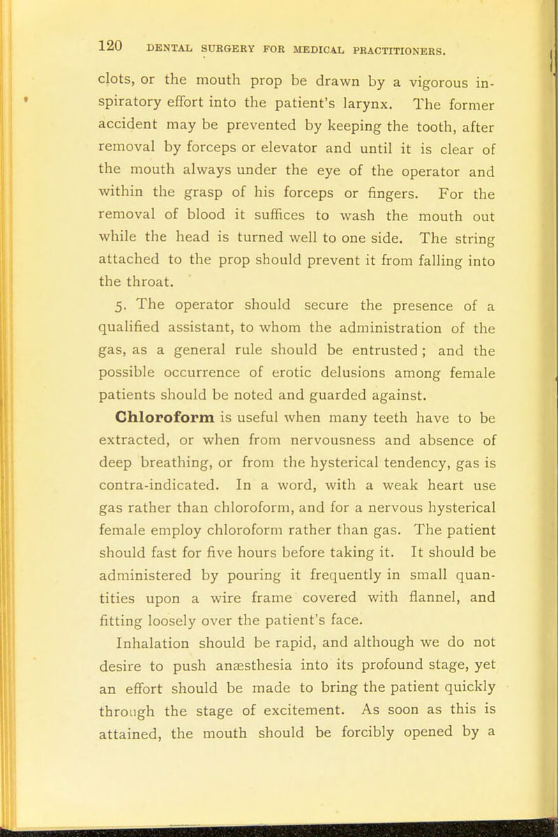 clots, or the mouth prop be drawn by a vigorous in- spiratory effort into the patient's larynx. The former accident may be prevented by keeping the tooth, after removal by forceps or elevator and until it is clear of the mouth always under the eye of the operator and within the grasp of his forceps or fingers. For the removal of blood it suffices to wash the mouth out while the head is turned well to one side. The string attached to the prop should prevent it from falling into the throat. 5. The operator should secure the presence of a qualified assistant, to whom the administration of the gas, as a general rule should be entrusted ; and the possible occurrence of erotic delusions among female patients should be noted and guarded against. Chloroform is useful when many teeth have to be extracted, or when from nervousness and absence of deep breathing, or from the hysterical tendency, gas is contra-indicated. In a word, with a weak heart use gas rather than chloroform, and for a nervous hysterical female employ chloroform rather than gas. The patient should fast for five hours before taking it. It should be administered by pouring it frequently in small quan- tities upon a wire frame covered with flannel, and fitting loosely over the patient's face. Inhalation should be rapid, and although we do not desire to push anaesthesia into its profound stage, yet an effort should be made to bring the patient quickly through the stage of excitement. As soon as this is attained, the mouth should be forcibly opened by a