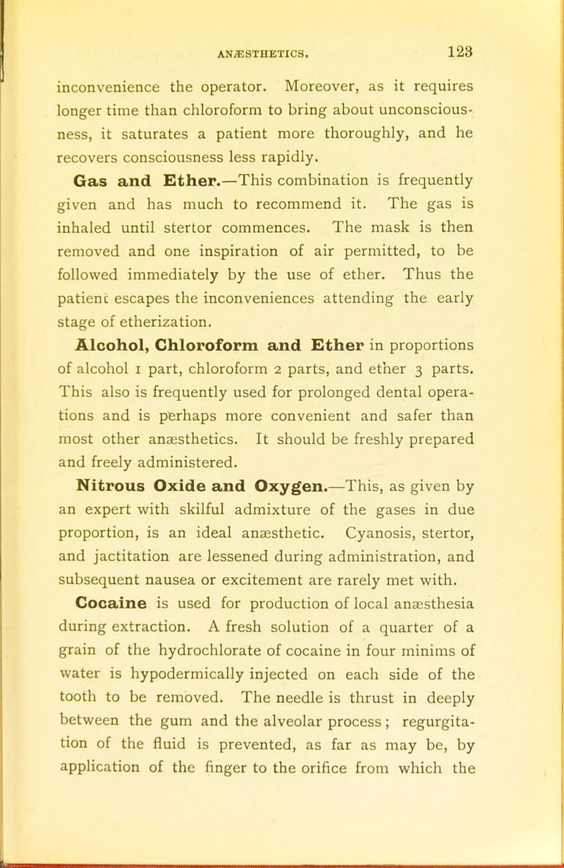 inconvenience the operator. Moreover, as it requires longer time than chloroform to bring about unconscious- ness, it saturates a patient more thoroughly, and he recovers consciousness less rapidly. Gas and Ether.—This combination is frequently given and has much to recommend it. The gas is inhaled until stertor commences. The mask is then removed and one inspiration of air permitted, to be followed immediately by the use of ether. Thus the patient escapes the inconveniences attending the early stage of etherization. Alcohol, Chloroform and Ether in proportions of alcohol i part, chloroform 2 parts, and ether 3 parts. This also is frequently used for prolonged dental opera- tions and is perhaps more convenient and safer than most other anaesthetics. It should be freshly prepared and freely administered. Nitrous Oxide and Oxygen.—This, as given by an expert with skilful admixture of the gases in due proportion, is an ideal anaesthetic. Cyanosis, stertor, and jactitation are lessened during administration, and subsequent nausea or excitement are rarely met with. Cocaine is used for production of local anaesthesia during extraction. A fresh solution of a quarter of a grain of the hydrochlorate of cocaine in four minims of water is hypodermically injected on each side of the tooth to be removed. The needle is thrust in deeply between the gum and the alveolar process; regurgita- tion of the fluid is prevented, as far as may be, by application of the finger to the orifice from which the