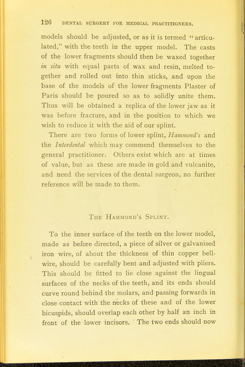 models should be adjusted, or as it is termed  articu- lated, with the teeth in the upper model. The casts of the lower fragments should then be waxed together in situ with equal parts of wax and resin, melted to- gether and rolled out into thin sticks, and upon the base of the models of the lower fragments Plaster of Paris should be poured so as to solidly unite them. Thus will be obtained a replica of the lower jaw as it was before fracture, and in the position to which we wish to reduce it with the aid of our splint. There are two forms of lower splint, Hammond's and the Interdental which may commend themselves to the general practitioner. Others exist which are at times of value, but as these are made in gold and vulcanite, and need the services of the dental surgeon, no further reference will be made to them. The Hammond's Splint. To the inner surface of the teeth on the lower model, made as before directed, a piece of silver or galvanised iron wire, of about the thickness of thin copper bell- wire, should be carefully bent and adjusted with pliers. This should be fitted to lie close against the lingual surfaces of the necks of the teeth, and its ends should curve round behind the molars, and passing forwards in close contact with the necks of these and of the lower bicuspids, should overlap each other by half an inch in front of the lower incisors. The two ends should now